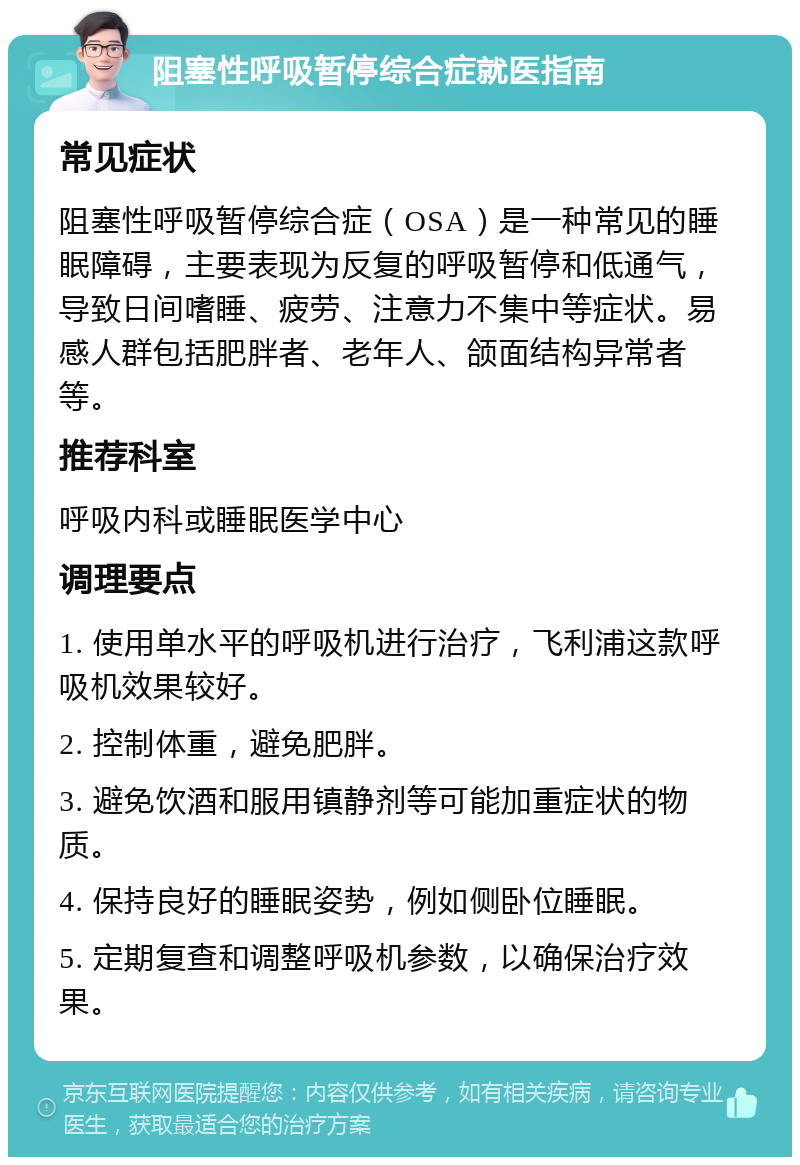 阻塞性呼吸暂停综合症就医指南 常见症状 阻塞性呼吸暂停综合症（OSA）是一种常见的睡眠障碍，主要表现为反复的呼吸暂停和低通气，导致日间嗜睡、疲劳、注意力不集中等症状。易感人群包括肥胖者、老年人、颌面结构异常者等。 推荐科室 呼吸内科或睡眠医学中心 调理要点 1. 使用单水平的呼吸机进行治疗，飞利浦这款呼吸机效果较好。 2. 控制体重，避免肥胖。 3. 避免饮酒和服用镇静剂等可能加重症状的物质。 4. 保持良好的睡眠姿势，例如侧卧位睡眠。 5. 定期复查和调整呼吸机参数，以确保治疗效果。