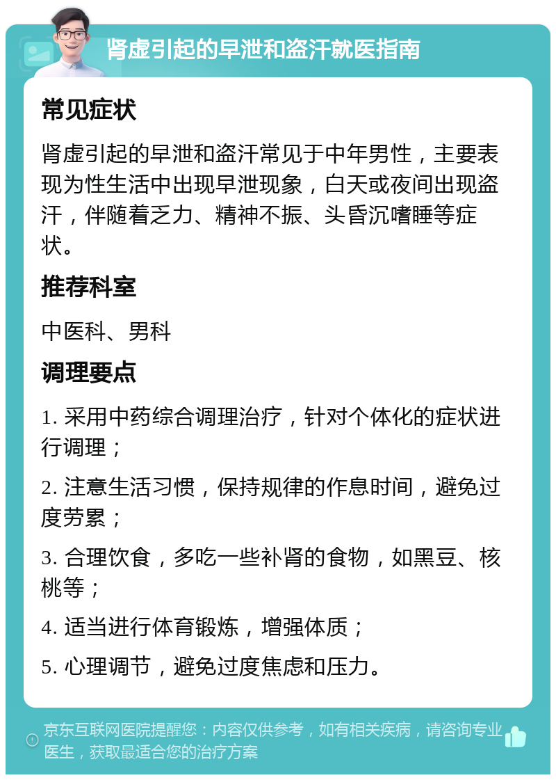 肾虚引起的早泄和盗汗就医指南 常见症状 肾虚引起的早泄和盗汗常见于中年男性，主要表现为性生活中出现早泄现象，白天或夜间出现盗汗，伴随着乏力、精神不振、头昏沉嗜睡等症状。 推荐科室 中医科、男科 调理要点 1. 采用中药综合调理治疗，针对个体化的症状进行调理； 2. 注意生活习惯，保持规律的作息时间，避免过度劳累； 3. 合理饮食，多吃一些补肾的食物，如黑豆、核桃等； 4. 适当进行体育锻炼，增强体质； 5. 心理调节，避免过度焦虑和压力。