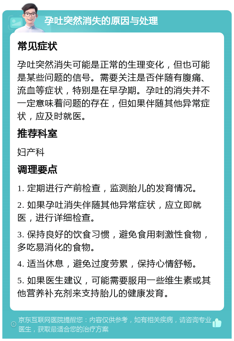 孕吐突然消失的原因与处理 常见症状 孕吐突然消失可能是正常的生理变化，但也可能是某些问题的信号。需要关注是否伴随有腹痛、流血等症状，特别是在早孕期。孕吐的消失并不一定意味着问题的存在，但如果伴随其他异常症状，应及时就医。 推荐科室 妇产科 调理要点 1. 定期进行产前检查，监测胎儿的发育情况。 2. 如果孕吐消失伴随其他异常症状，应立即就医，进行详细检查。 3. 保持良好的饮食习惯，避免食用刺激性食物，多吃易消化的食物。 4. 适当休息，避免过度劳累，保持心情舒畅。 5. 如果医生建议，可能需要服用一些维生素或其他营养补充剂来支持胎儿的健康发育。