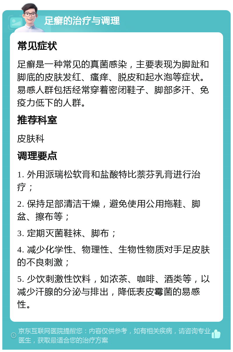 足癣的治疗与调理 常见症状 足癣是一种常见的真菌感染，主要表现为脚趾和脚底的皮肤发红、瘙痒、脱皮和起水泡等症状。易感人群包括经常穿着密闭鞋子、脚部多汗、免疫力低下的人群。 推荐科室 皮肤科 调理要点 1. 外用派瑞松软膏和盐酸特比萘芬乳膏进行治疗； 2. 保持足部清洁干燥，避免使用公用拖鞋、脚盆、擦布等； 3. 定期灭菌鞋袜、脚布； 4. 减少化学性、物理性、生物性物质对手足皮肤的不良刺激； 5. 少饮刺激性饮料，如浓茶、咖啡、酒类等，以减少汗腺的分泌与排出，降低表皮霉菌的易感性。