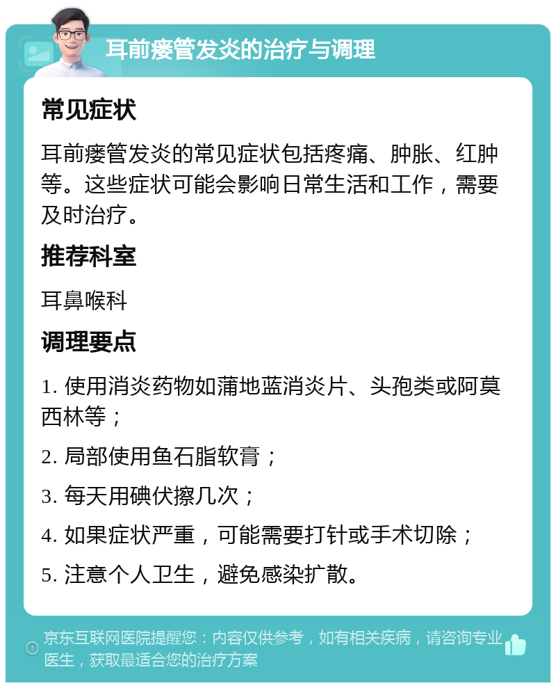 耳前瘘管发炎的治疗与调理 常见症状 耳前瘘管发炎的常见症状包括疼痛、肿胀、红肿等。这些症状可能会影响日常生活和工作，需要及时治疗。 推荐科室 耳鼻喉科 调理要点 1. 使用消炎药物如蒲地蓝消炎片、头孢类或阿莫西林等； 2. 局部使用鱼石脂软膏； 3. 每天用碘伏擦几次； 4. 如果症状严重，可能需要打针或手术切除； 5. 注意个人卫生，避免感染扩散。