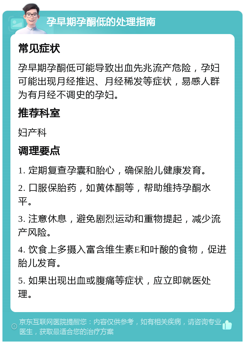 孕早期孕酮低的处理指南 常见症状 孕早期孕酮低可能导致出血先兆流产危险，孕妇可能出现月经推迟、月经稀发等症状，易感人群为有月经不调史的孕妇。 推荐科室 妇产科 调理要点 1. 定期复查孕囊和胎心，确保胎儿健康发育。 2. 口服保胎药，如黄体酮等，帮助维持孕酮水平。 3. 注意休息，避免剧烈运动和重物提起，减少流产风险。 4. 饮食上多摄入富含维生素E和叶酸的食物，促进胎儿发育。 5. 如果出现出血或腹痛等症状，应立即就医处理。