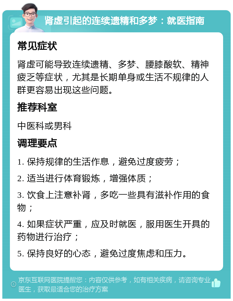 肾虚引起的连续遗精和多梦：就医指南 常见症状 肾虚可能导致连续遗精、多梦、腰膝酸软、精神疲乏等症状，尤其是长期单身或生活不规律的人群更容易出现这些问题。 推荐科室 中医科或男科 调理要点 1. 保持规律的生活作息，避免过度疲劳； 2. 适当进行体育锻炼，增强体质； 3. 饮食上注意补肾，多吃一些具有滋补作用的食物； 4. 如果症状严重，应及时就医，服用医生开具的药物进行治疗； 5. 保持良好的心态，避免过度焦虑和压力。