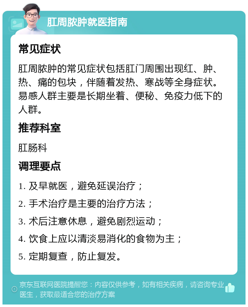 肛周脓肿就医指南 常见症状 肛周脓肿的常见症状包括肛门周围出现红、肿、热、痛的包块，伴随着发热、寒战等全身症状。易感人群主要是长期坐着、便秘、免疫力低下的人群。 推荐科室 肛肠科 调理要点 1. 及早就医，避免延误治疗； 2. 手术治疗是主要的治疗方法； 3. 术后注意休息，避免剧烈运动； 4. 饮食上应以清淡易消化的食物为主； 5. 定期复查，防止复发。