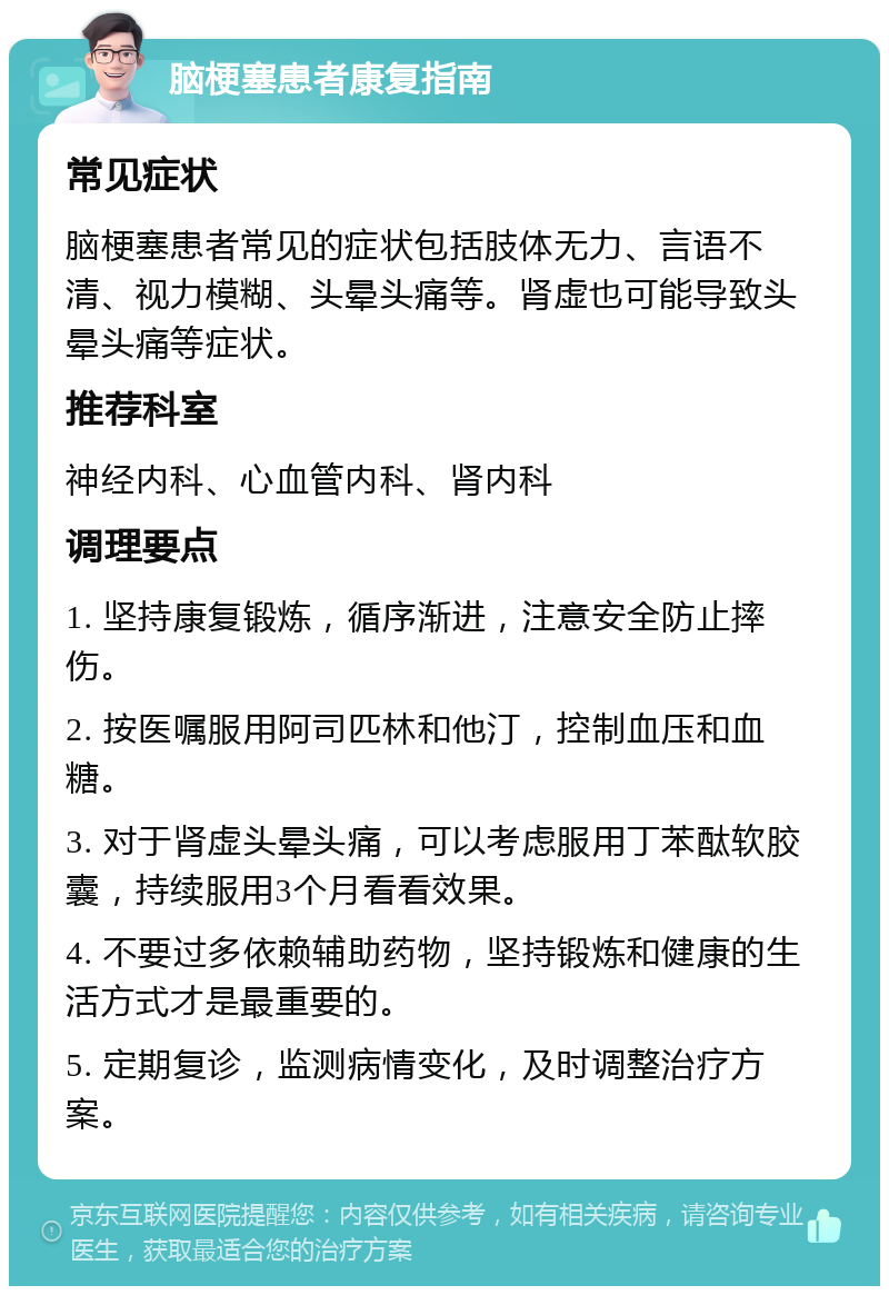 脑梗塞患者康复指南 常见症状 脑梗塞患者常见的症状包括肢体无力、言语不清、视力模糊、头晕头痛等。肾虚也可能导致头晕头痛等症状。 推荐科室 神经内科、心血管内科、肾内科 调理要点 1. 坚持康复锻炼，循序渐进，注意安全防止摔伤。 2. 按医嘱服用阿司匹林和他汀，控制血压和血糖。 3. 对于肾虚头晕头痛，可以考虑服用丁苯酞软胶囊，持续服用3个月看看效果。 4. 不要过多依赖辅助药物，坚持锻炼和健康的生活方式才是最重要的。 5. 定期复诊，监测病情变化，及时调整治疗方案。