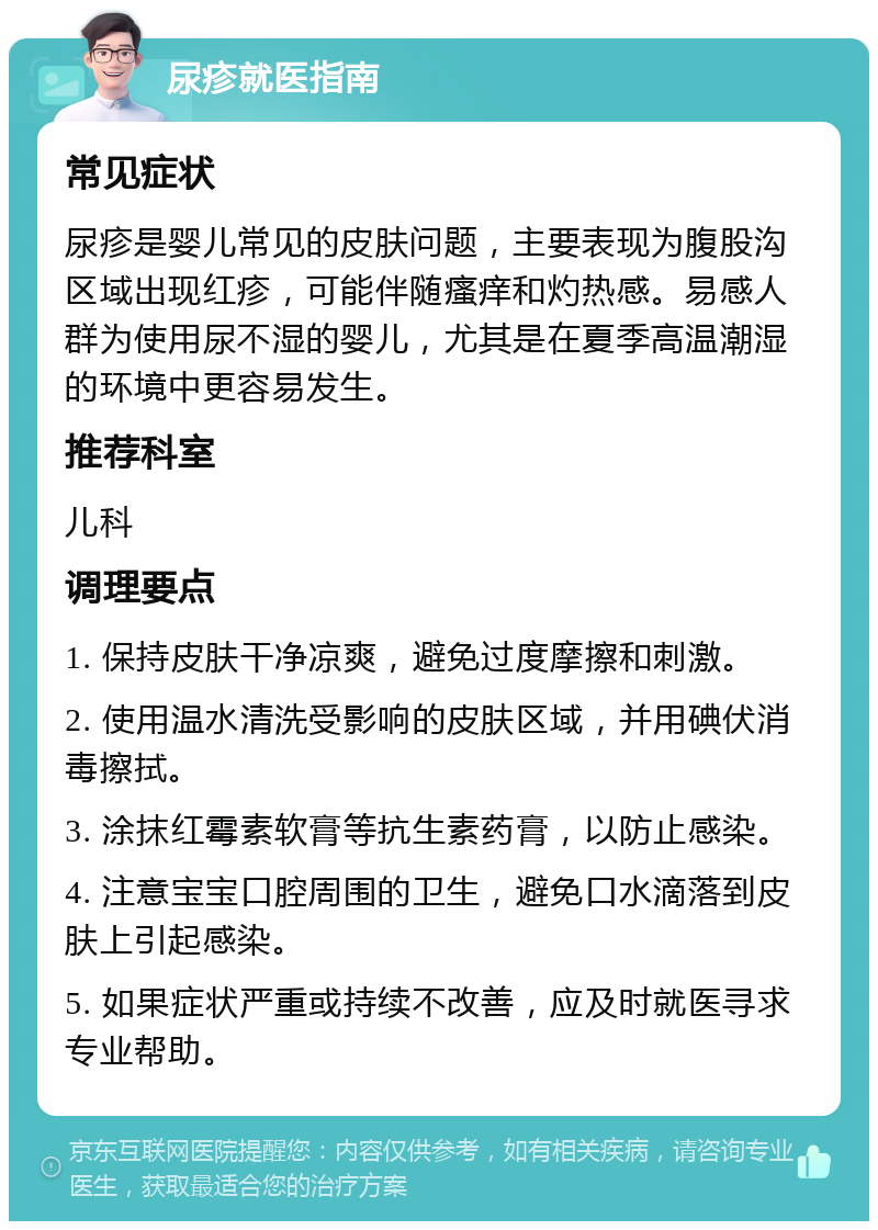 尿疹就医指南 常见症状 尿疹是婴儿常见的皮肤问题，主要表现为腹股沟区域出现红疹，可能伴随瘙痒和灼热感。易感人群为使用尿不湿的婴儿，尤其是在夏季高温潮湿的环境中更容易发生。 推荐科室 儿科 调理要点 1. 保持皮肤干净凉爽，避免过度摩擦和刺激。 2. 使用温水清洗受影响的皮肤区域，并用碘伏消毒擦拭。 3. 涂抹红霉素软膏等抗生素药膏，以防止感染。 4. 注意宝宝口腔周围的卫生，避免口水滴落到皮肤上引起感染。 5. 如果症状严重或持续不改善，应及时就医寻求专业帮助。