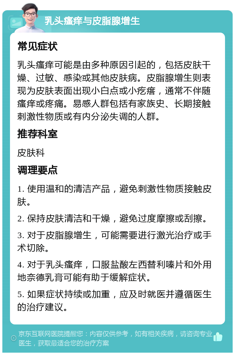 乳头瘙痒与皮脂腺增生 常见症状 乳头瘙痒可能是由多种原因引起的，包括皮肤干燥、过敏、感染或其他皮肤病。皮脂腺增生则表现为皮肤表面出现小白点或小疙瘩，通常不伴随瘙痒或疼痛。易感人群包括有家族史、长期接触刺激性物质或有内分泌失调的人群。 推荐科室 皮肤科 调理要点 1. 使用温和的清洁产品，避免刺激性物质接触皮肤。 2. 保持皮肤清洁和干燥，避免过度摩擦或刮擦。 3. 对于皮脂腺增生，可能需要进行激光治疗或手术切除。 4. 对于乳头瘙痒，口服盐酸左西替利嗪片和外用地奈德乳膏可能有助于缓解症状。 5. 如果症状持续或加重，应及时就医并遵循医生的治疗建议。