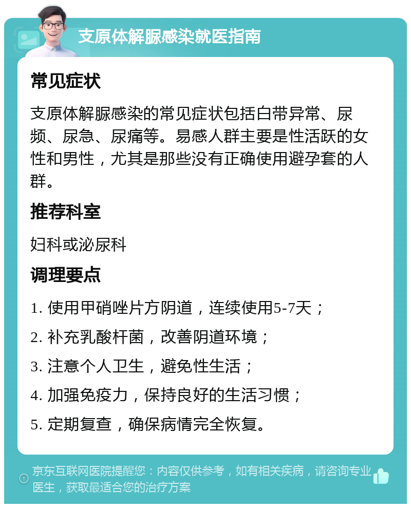 支原体解脲感染就医指南 常见症状 支原体解脲感染的常见症状包括白带异常、尿频、尿急、尿痛等。易感人群主要是性活跃的女性和男性，尤其是那些没有正确使用避孕套的人群。 推荐科室 妇科或泌尿科 调理要点 1. 使用甲硝唑片方阴道，连续使用5-7天； 2. 补充乳酸杆菌，改善阴道环境； 3. 注意个人卫生，避免性生活； 4. 加强免疫力，保持良好的生活习惯； 5. 定期复查，确保病情完全恢复。