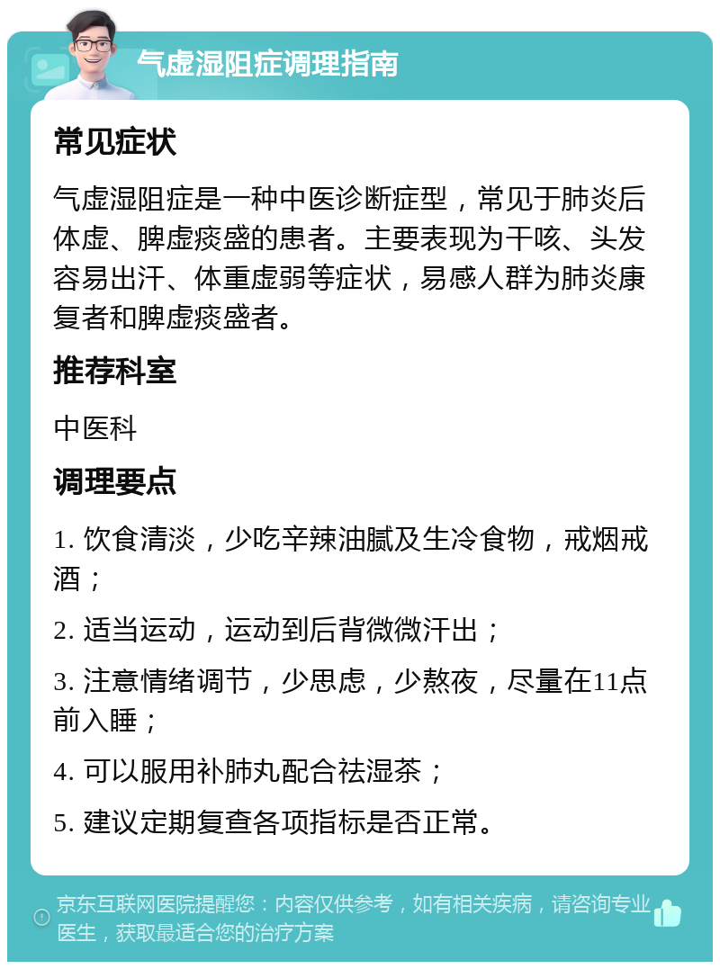 气虚湿阻症调理指南 常见症状 气虚湿阻症是一种中医诊断症型，常见于肺炎后体虚、脾虚痰盛的患者。主要表现为干咳、头发容易出汗、体重虚弱等症状，易感人群为肺炎康复者和脾虚痰盛者。 推荐科室 中医科 调理要点 1. 饮食清淡，少吃辛辣油腻及生冷食物，戒烟戒酒； 2. 适当运动，运动到后背微微汗出； 3. 注意情绪调节，少思虑，少熬夜，尽量在11点前入睡； 4. 可以服用补肺丸配合祛湿茶； 5. 建议定期复查各项指标是否正常。