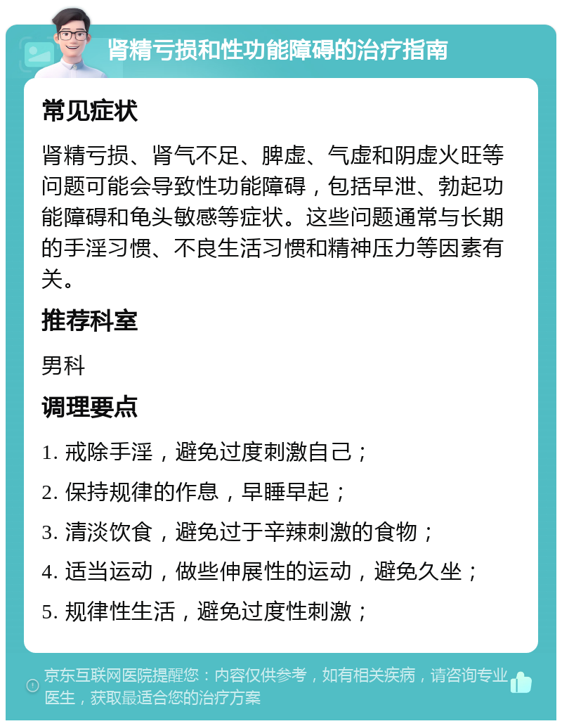 肾精亏损和性功能障碍的治疗指南 常见症状 肾精亏损、肾气不足、脾虚、气虚和阴虚火旺等问题可能会导致性功能障碍，包括早泄、勃起功能障碍和龟头敏感等症状。这些问题通常与长期的手淫习惯、不良生活习惯和精神压力等因素有关。 推荐科室 男科 调理要点 1. 戒除手淫，避免过度刺激自己； 2. 保持规律的作息，早睡早起； 3. 清淡饮食，避免过于辛辣刺激的食物； 4. 适当运动，做些伸展性的运动，避免久坐； 5. 规律性生活，避免过度性刺激；