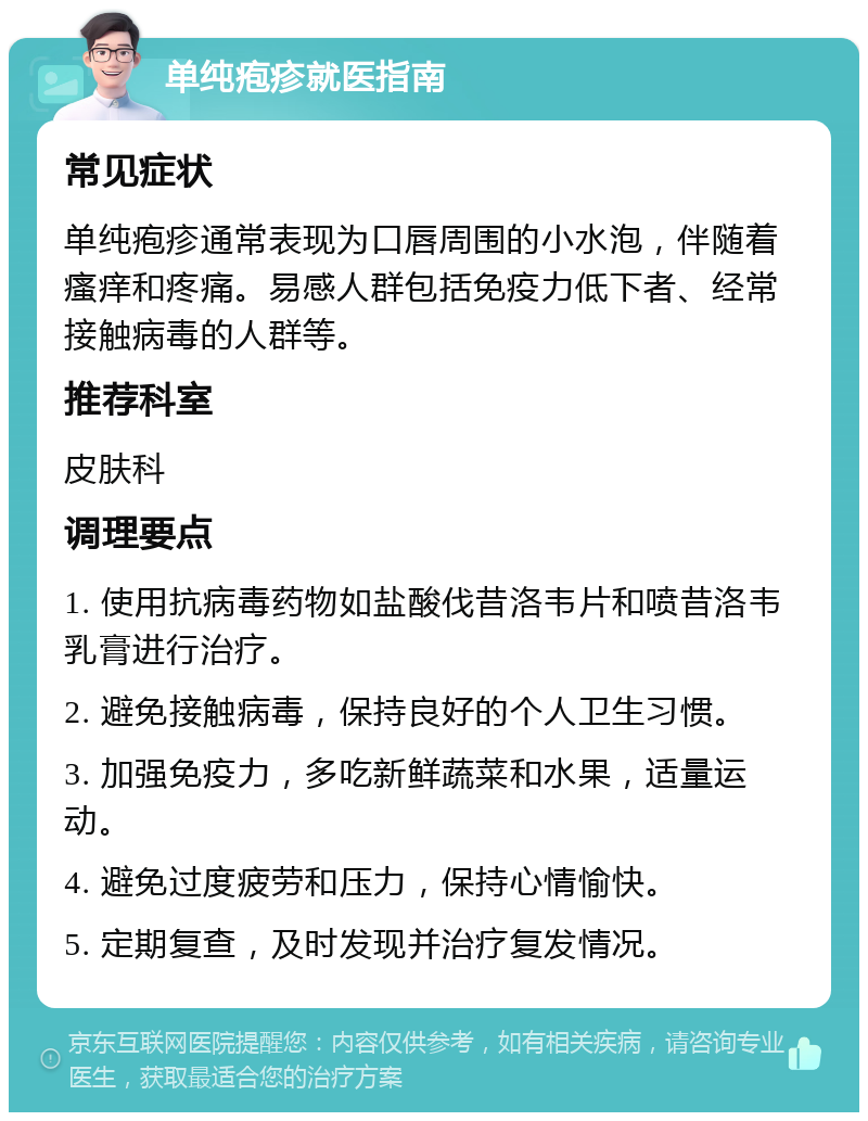 单纯疱疹就医指南 常见症状 单纯疱疹通常表现为口唇周围的小水泡，伴随着瘙痒和疼痛。易感人群包括免疫力低下者、经常接触病毒的人群等。 推荐科室 皮肤科 调理要点 1. 使用抗病毒药物如盐酸伐昔洛韦片和喷昔洛韦乳膏进行治疗。 2. 避免接触病毒，保持良好的个人卫生习惯。 3. 加强免疫力，多吃新鲜蔬菜和水果，适量运动。 4. 避免过度疲劳和压力，保持心情愉快。 5. 定期复查，及时发现并治疗复发情况。