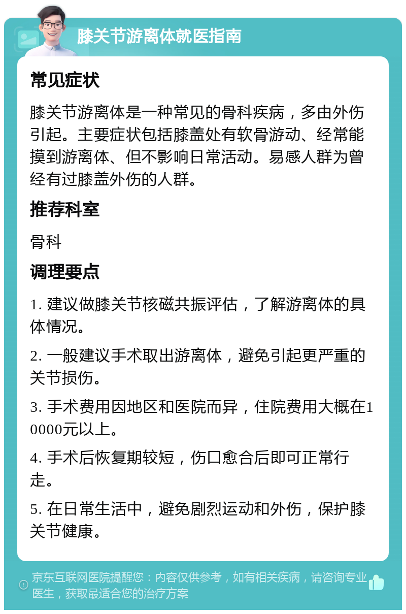 膝关节游离体就医指南 常见症状 膝关节游离体是一种常见的骨科疾病，多由外伤引起。主要症状包括膝盖处有软骨游动、经常能摸到游离体、但不影响日常活动。易感人群为曾经有过膝盖外伤的人群。 推荐科室 骨科 调理要点 1. 建议做膝关节核磁共振评估，了解游离体的具体情况。 2. 一般建议手术取出游离体，避免引起更严重的关节损伤。 3. 手术费用因地区和医院而异，住院费用大概在10000元以上。 4. 手术后恢复期较短，伤口愈合后即可正常行走。 5. 在日常生活中，避免剧烈运动和外伤，保护膝关节健康。