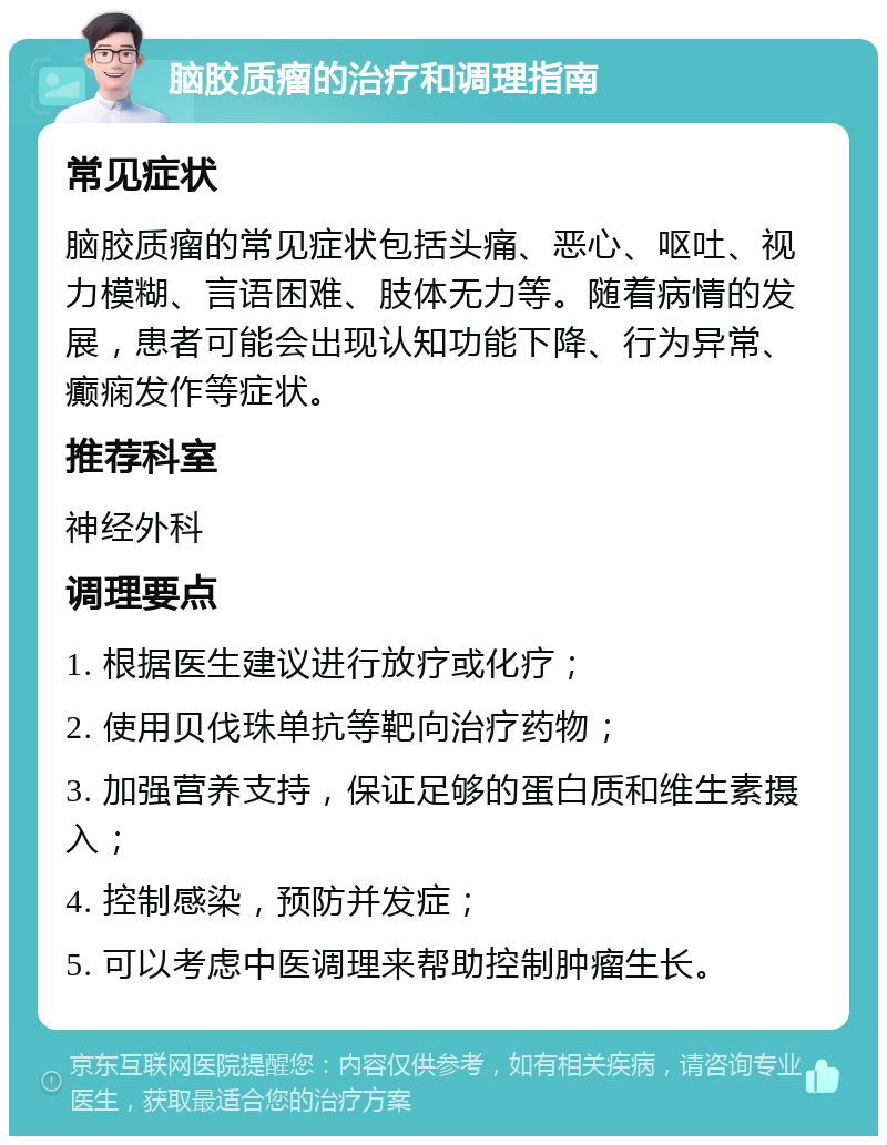 脑胶质瘤的治疗和调理指南 常见症状 脑胶质瘤的常见症状包括头痛、恶心、呕吐、视力模糊、言语困难、肢体无力等。随着病情的发展，患者可能会出现认知功能下降、行为异常、癫痫发作等症状。 推荐科室 神经外科 调理要点 1. 根据医生建议进行放疗或化疗； 2. 使用贝伐珠单抗等靶向治疗药物； 3. 加强营养支持，保证足够的蛋白质和维生素摄入； 4. 控制感染，预防并发症； 5. 可以考虑中医调理来帮助控制肿瘤生长。