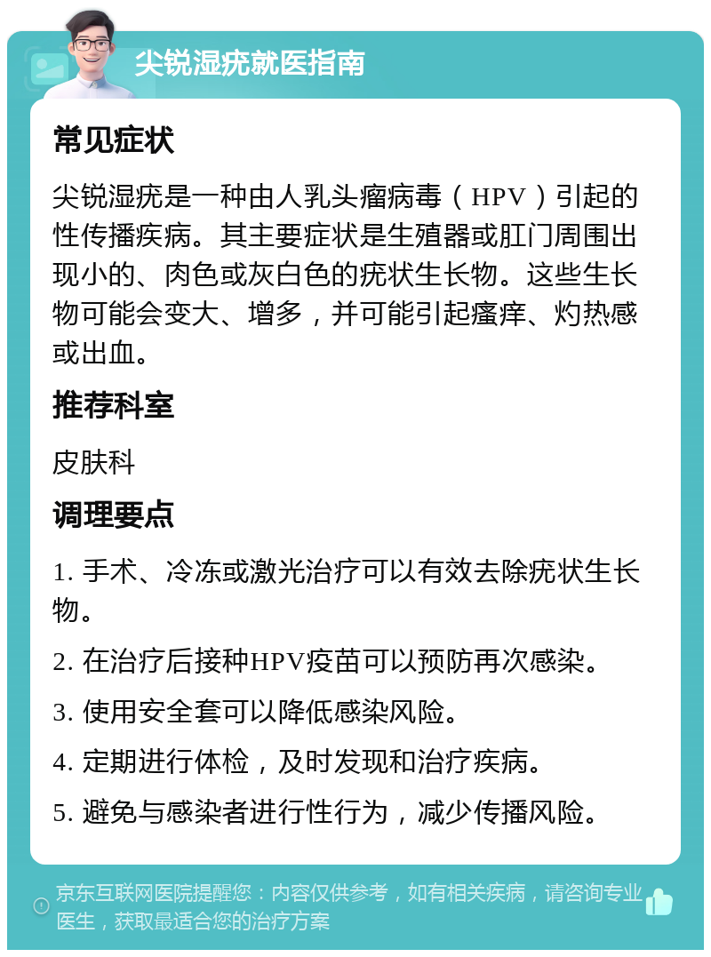 尖锐湿疣就医指南 常见症状 尖锐湿疣是一种由人乳头瘤病毒（HPV）引起的性传播疾病。其主要症状是生殖器或肛门周围出现小的、肉色或灰白色的疣状生长物。这些生长物可能会变大、增多，并可能引起瘙痒、灼热感或出血。 推荐科室 皮肤科 调理要点 1. 手术、冷冻或激光治疗可以有效去除疣状生长物。 2. 在治疗后接种HPV疫苗可以预防再次感染。 3. 使用安全套可以降低感染风险。 4. 定期进行体检，及时发现和治疗疾病。 5. 避免与感染者进行性行为，减少传播风险。