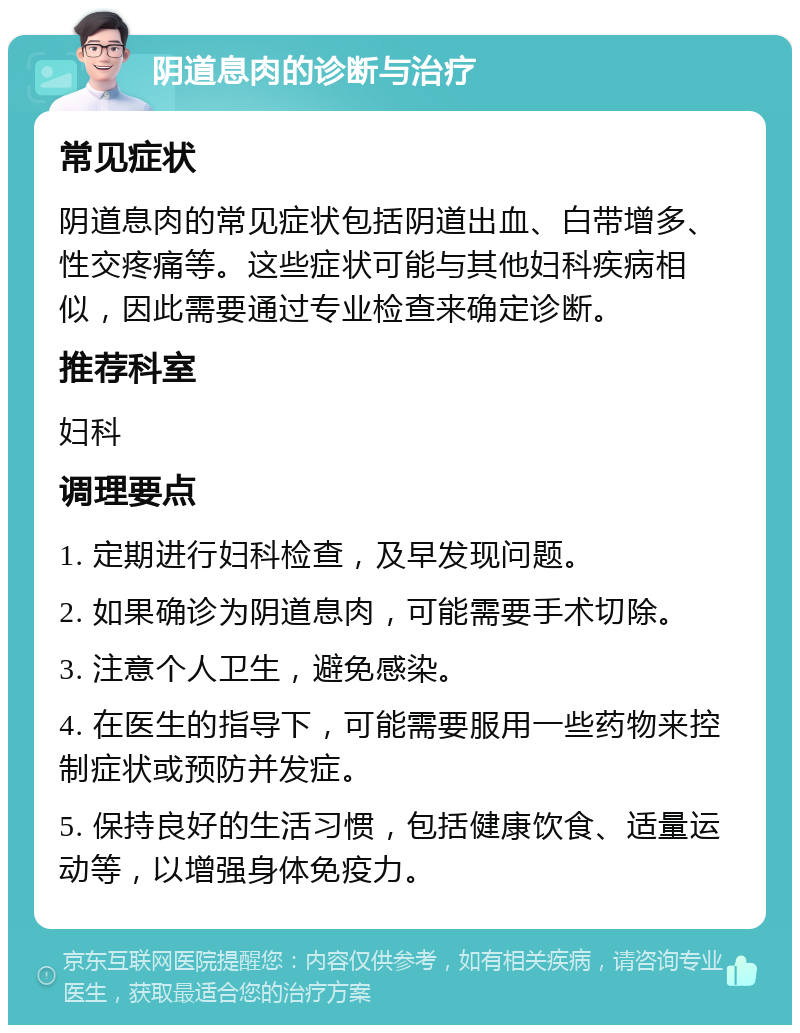 阴道息肉的诊断与治疗 常见症状 阴道息肉的常见症状包括阴道出血、白带增多、性交疼痛等。这些症状可能与其他妇科疾病相似，因此需要通过专业检查来确定诊断。 推荐科室 妇科 调理要点 1. 定期进行妇科检查，及早发现问题。 2. 如果确诊为阴道息肉，可能需要手术切除。 3. 注意个人卫生，避免感染。 4. 在医生的指导下，可能需要服用一些药物来控制症状或预防并发症。 5. 保持良好的生活习惯，包括健康饮食、适量运动等，以增强身体免疫力。