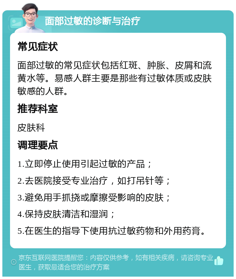 面部过敏的诊断与治疗 常见症状 面部过敏的常见症状包括红斑、肿胀、皮屑和流黄水等。易感人群主要是那些有过敏体质或皮肤敏感的人群。 推荐科室 皮肤科 调理要点 1.立即停止使用引起过敏的产品； 2.去医院接受专业治疗，如打吊针等； 3.避免用手抓挠或摩擦受影响的皮肤； 4.保持皮肤清洁和湿润； 5.在医生的指导下使用抗过敏药物和外用药膏。