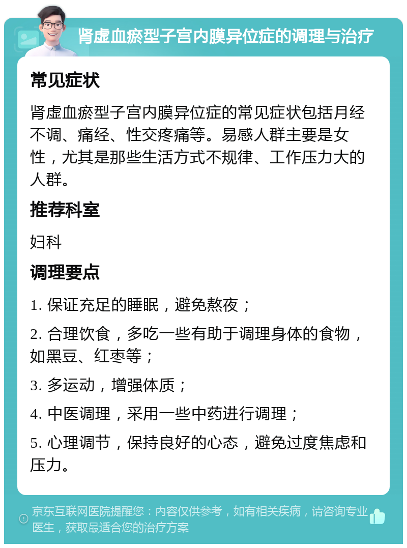 肾虚血瘀型子宫内膜异位症的调理与治疗 常见症状 肾虚血瘀型子宫内膜异位症的常见症状包括月经不调、痛经、性交疼痛等。易感人群主要是女性，尤其是那些生活方式不规律、工作压力大的人群。 推荐科室 妇科 调理要点 1. 保证充足的睡眠，避免熬夜； 2. 合理饮食，多吃一些有助于调理身体的食物，如黑豆、红枣等； 3. 多运动，增强体质； 4. 中医调理，采用一些中药进行调理； 5. 心理调节，保持良好的心态，避免过度焦虑和压力。