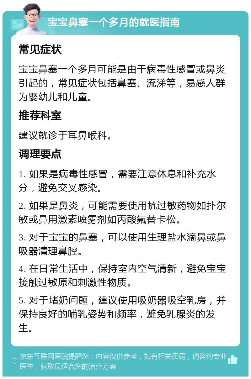 宝宝鼻塞一个多月的就医指南 常见症状 宝宝鼻塞一个多月可能是由于病毒性感冒或鼻炎引起的，常见症状包括鼻塞、流涕等，易感人群为婴幼儿和儿童。 推荐科室 建议就诊于耳鼻喉科。 调理要点 1. 如果是病毒性感冒，需要注意休息和补充水分，避免交叉感染。 2. 如果是鼻炎，可能需要使用抗过敏药物如扑尔敏或鼻用激素喷雾剂如丙酸氟替卡松。 3. 对于宝宝的鼻塞，可以使用生理盐水滴鼻或鼻吸器清理鼻腔。 4. 在日常生活中，保持室内空气清新，避免宝宝接触过敏原和刺激性物质。 5. 对于堵奶问题，建议使用吸奶器吸空乳房，并保持良好的哺乳姿势和频率，避免乳腺炎的发生。