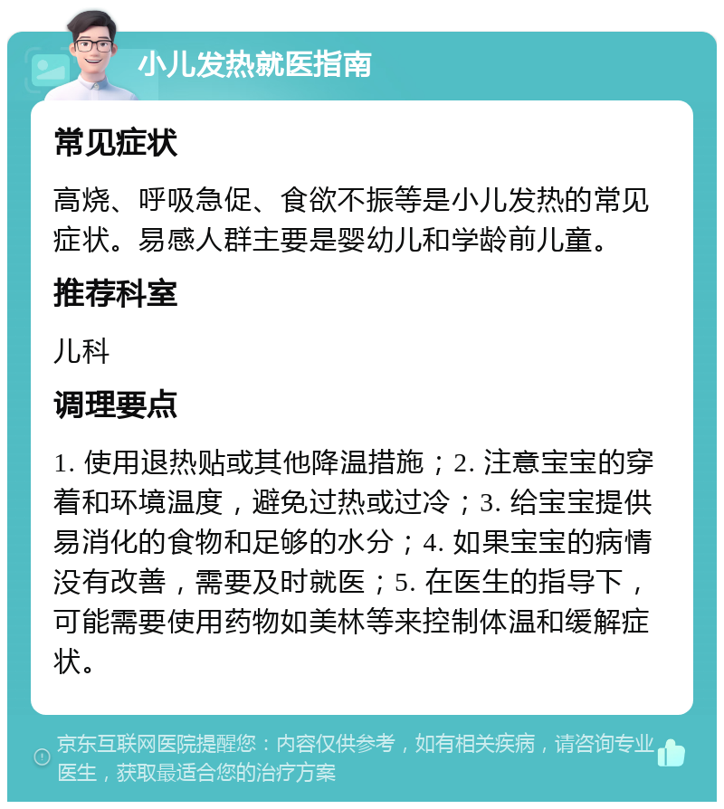 小儿发热就医指南 常见症状 高烧、呼吸急促、食欲不振等是小儿发热的常见症状。易感人群主要是婴幼儿和学龄前儿童。 推荐科室 儿科 调理要点 1. 使用退热贴或其他降温措施；2. 注意宝宝的穿着和环境温度，避免过热或过冷；3. 给宝宝提供易消化的食物和足够的水分；4. 如果宝宝的病情没有改善，需要及时就医；5. 在医生的指导下，可能需要使用药物如美林等来控制体温和缓解症状。