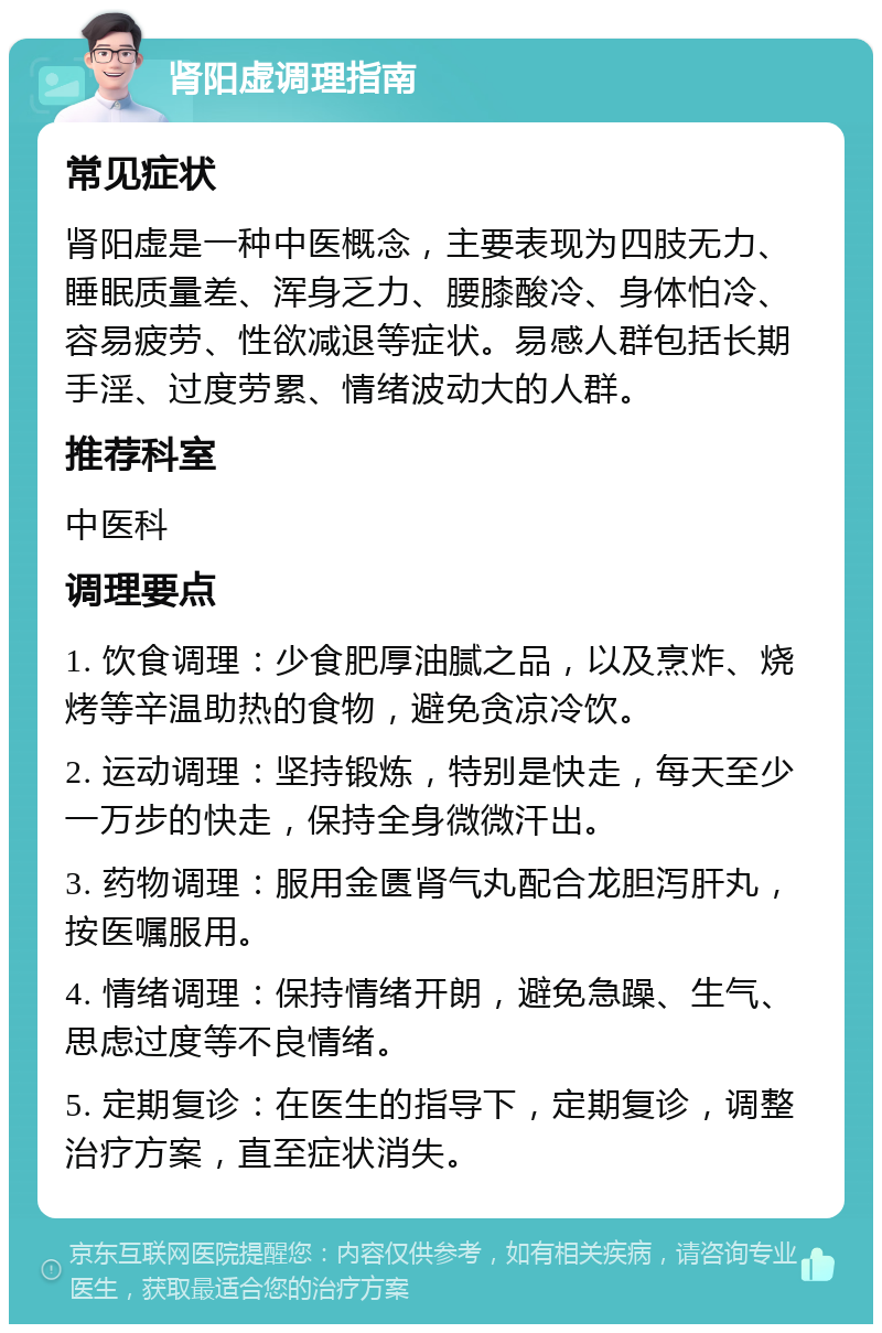 肾阳虚调理指南 常见症状 肾阳虚是一种中医概念，主要表现为四肢无力、睡眠质量差、浑身乏力、腰膝酸冷、身体怕冷、容易疲劳、性欲减退等症状。易感人群包括长期手淫、过度劳累、情绪波动大的人群。 推荐科室 中医科 调理要点 1. 饮食调理：少食肥厚油腻之品，以及烹炸、烧烤等辛温助热的食物，避免贪凉冷饮。 2. 运动调理：坚持锻炼，特别是快走，每天至少一万步的快走，保持全身微微汗出。 3. 药物调理：服用金匮肾气丸配合龙胆泻肝丸，按医嘱服用。 4. 情绪调理：保持情绪开朗，避免急躁、生气、思虑过度等不良情绪。 5. 定期复诊：在医生的指导下，定期复诊，调整治疗方案，直至症状消失。