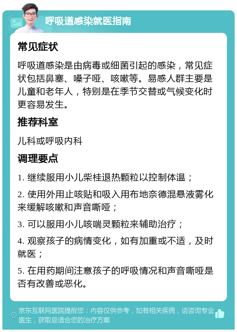 呼吸道感染就医指南 常见症状 呼吸道感染是由病毒或细菌引起的感染，常见症状包括鼻塞、嗓子哑、咳嗽等。易感人群主要是儿童和老年人，特别是在季节交替或气候变化时更容易发生。 推荐科室 儿科或呼吸内科 调理要点 1. 继续服用小儿柴桂退热颗粒以控制体温； 2. 使用外用止咳贴和吸入用布地奈德混悬液雾化来缓解咳嗽和声音嘶哑； 3. 可以服用小儿咳喘灵颗粒来辅助治疗； 4. 观察孩子的病情变化，如有加重或不适，及时就医； 5. 在用药期间注意孩子的呼吸情况和声音嘶哑是否有改善或恶化。