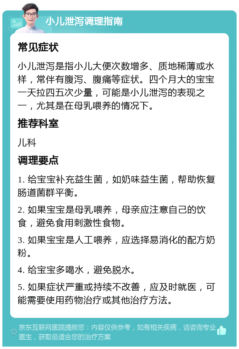 小儿泄泻调理指南 常见症状 小儿泄泻是指小儿大便次数增多、质地稀薄或水样，常伴有腹泻、腹痛等症状。四个月大的宝宝一天拉四五次少量，可能是小儿泄泻的表现之一，尤其是在母乳喂养的情况下。 推荐科室 儿科 调理要点 1. 给宝宝补充益生菌，如奶味益生菌，帮助恢复肠道菌群平衡。 2. 如果宝宝是母乳喂养，母亲应注意自己的饮食，避免食用刺激性食物。 3. 如果宝宝是人工喂养，应选择易消化的配方奶粉。 4. 给宝宝多喝水，避免脱水。 5. 如果症状严重或持续不改善，应及时就医，可能需要使用药物治疗或其他治疗方法。