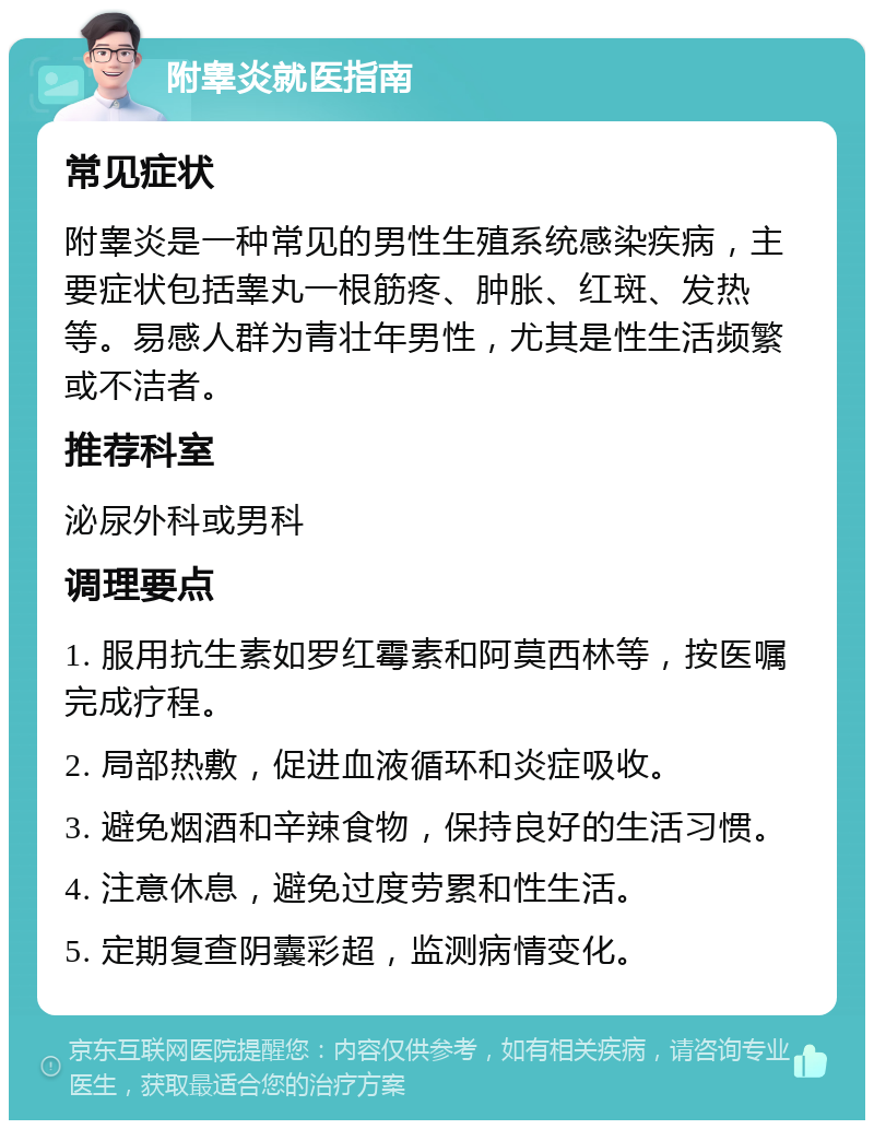 附睾炎就医指南 常见症状 附睾炎是一种常见的男性生殖系统感染疾病，主要症状包括睾丸一根筋疼、肿胀、红斑、发热等。易感人群为青壮年男性，尤其是性生活频繁或不洁者。 推荐科室 泌尿外科或男科 调理要点 1. 服用抗生素如罗红霉素和阿莫西林等，按医嘱完成疗程。 2. 局部热敷，促进血液循环和炎症吸收。 3. 避免烟酒和辛辣食物，保持良好的生活习惯。 4. 注意休息，避免过度劳累和性生活。 5. 定期复查阴囊彩超，监测病情变化。