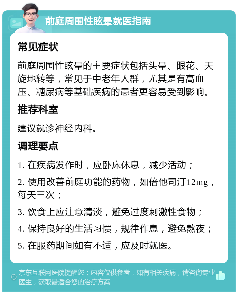 前庭周围性眩晕就医指南 常见症状 前庭周围性眩晕的主要症状包括头晕、眼花、天旋地转等，常见于中老年人群，尤其是有高血压、糖尿病等基础疾病的患者更容易受到影响。 推荐科室 建议就诊神经内科。 调理要点 1. 在疾病发作时，应卧床休息，减少活动； 2. 使用改善前庭功能的药物，如倍他司汀12mg，每天三次； 3. 饮食上应注意清淡，避免过度刺激性食物； 4. 保持良好的生活习惯，规律作息，避免熬夜； 5. 在服药期间如有不适，应及时就医。