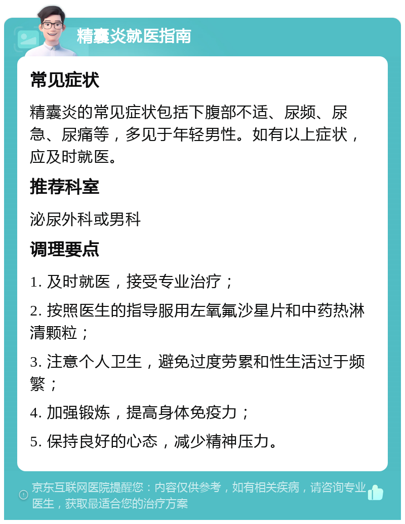 精囊炎就医指南 常见症状 精囊炎的常见症状包括下腹部不适、尿频、尿急、尿痛等，多见于年轻男性。如有以上症状，应及时就医。 推荐科室 泌尿外科或男科 调理要点 1. 及时就医，接受专业治疗； 2. 按照医生的指导服用左氧氟沙星片和中药热淋清颗粒； 3. 注意个人卫生，避免过度劳累和性生活过于频繁； 4. 加强锻炼，提高身体免疫力； 5. 保持良好的心态，减少精神压力。