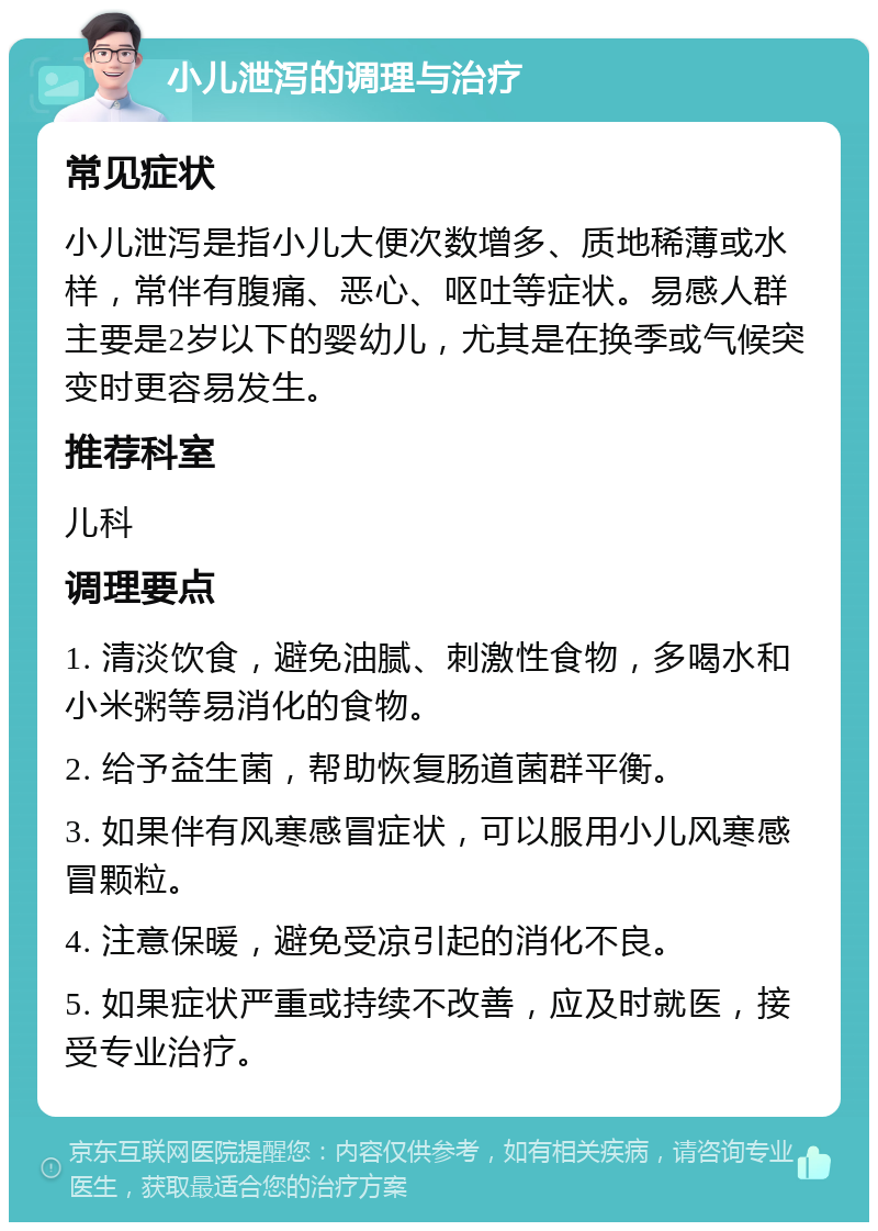 小儿泄泻的调理与治疗 常见症状 小儿泄泻是指小儿大便次数增多、质地稀薄或水样，常伴有腹痛、恶心、呕吐等症状。易感人群主要是2岁以下的婴幼儿，尤其是在换季或气候突变时更容易发生。 推荐科室 儿科 调理要点 1. 清淡饮食，避免油腻、刺激性食物，多喝水和小米粥等易消化的食物。 2. 给予益生菌，帮助恢复肠道菌群平衡。 3. 如果伴有风寒感冒症状，可以服用小儿风寒感冒颗粒。 4. 注意保暖，避免受凉引起的消化不良。 5. 如果症状严重或持续不改善，应及时就医，接受专业治疗。