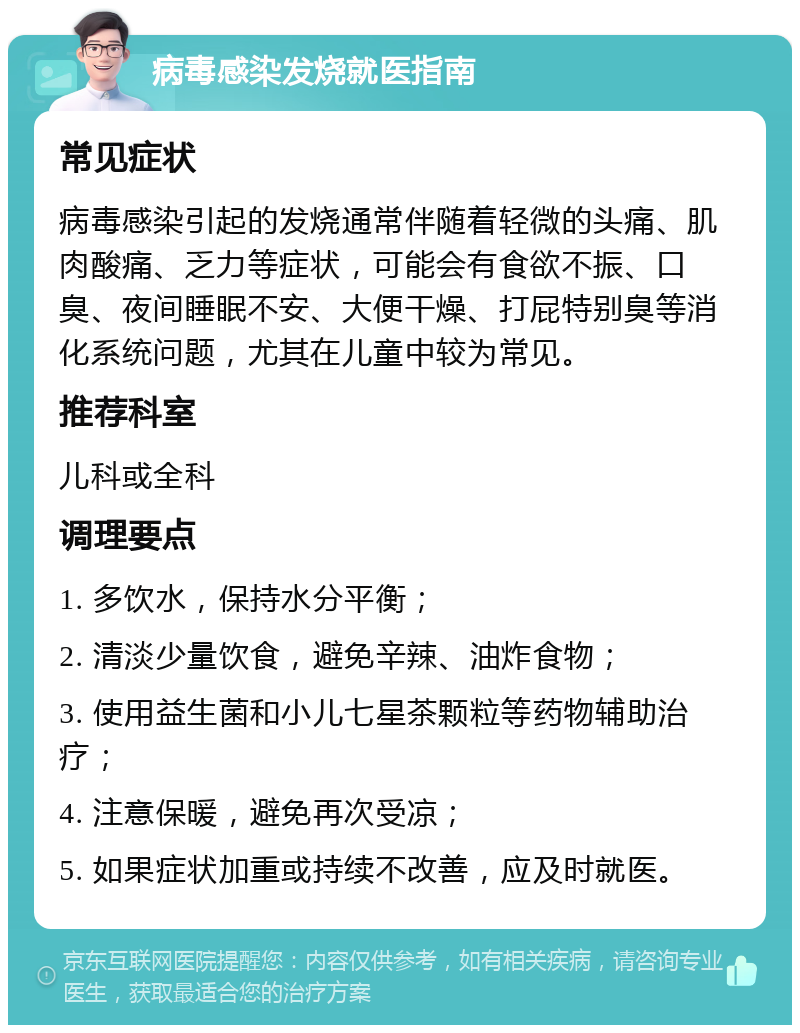 病毒感染发烧就医指南 常见症状 病毒感染引起的发烧通常伴随着轻微的头痛、肌肉酸痛、乏力等症状，可能会有食欲不振、口臭、夜间睡眠不安、大便干燥、打屁特别臭等消化系统问题，尤其在儿童中较为常见。 推荐科室 儿科或全科 调理要点 1. 多饮水，保持水分平衡； 2. 清淡少量饮食，避免辛辣、油炸食物； 3. 使用益生菌和小儿七星茶颗粒等药物辅助治疗； 4. 注意保暖，避免再次受凉； 5. 如果症状加重或持续不改善，应及时就医。