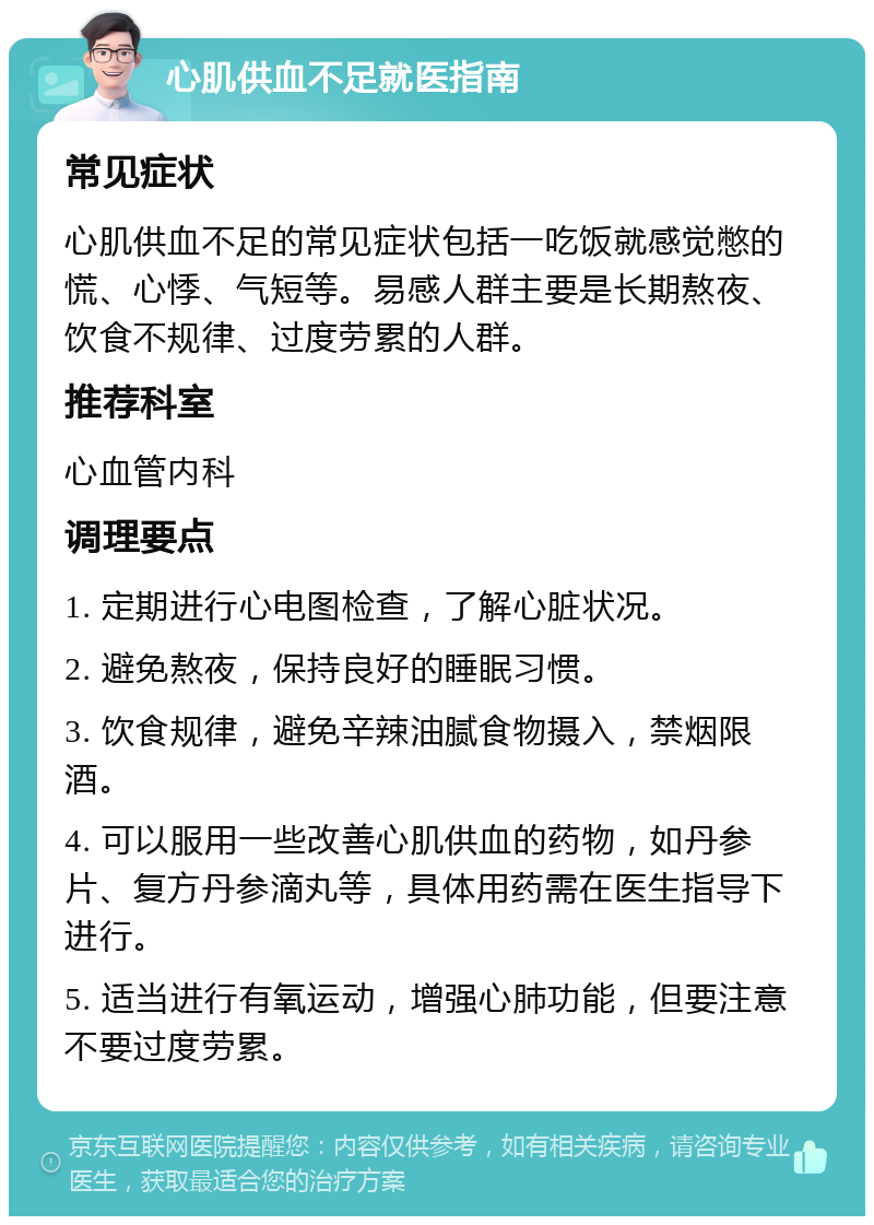 心肌供血不足就医指南 常见症状 心肌供血不足的常见症状包括一吃饭就感觉憋的慌、心悸、气短等。易感人群主要是长期熬夜、饮食不规律、过度劳累的人群。 推荐科室 心血管内科 调理要点 1. 定期进行心电图检查，了解心脏状况。 2. 避免熬夜，保持良好的睡眠习惯。 3. 饮食规律，避免辛辣油腻食物摄入，禁烟限酒。 4. 可以服用一些改善心肌供血的药物，如丹参片、复方丹参滴丸等，具体用药需在医生指导下进行。 5. 适当进行有氧运动，增强心肺功能，但要注意不要过度劳累。