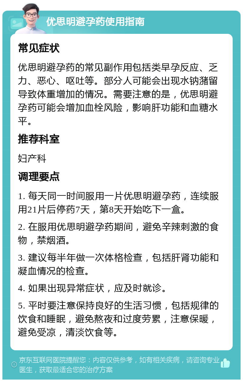 优思明避孕药使用指南 常见症状 优思明避孕药的常见副作用包括类早孕反应、乏力、恶心、呕吐等。部分人可能会出现水钠潴留导致体重增加的情况。需要注意的是，优思明避孕药可能会增加血栓风险，影响肝功能和血糖水平。 推荐科室 妇产科 调理要点 1. 每天同一时间服用一片优思明避孕药，连续服用21片后停药7天，第8天开始吃下一盒。 2. 在服用优思明避孕药期间，避免辛辣刺激的食物，禁烟酒。 3. 建议每半年做一次体格检查，包括肝肾功能和凝血情况的检查。 4. 如果出现异常症状，应及时就诊。 5. 平时要注意保持良好的生活习惯，包括规律的饮食和睡眠，避免熬夜和过度劳累，注意保暖，避免受凉，清淡饮食等。