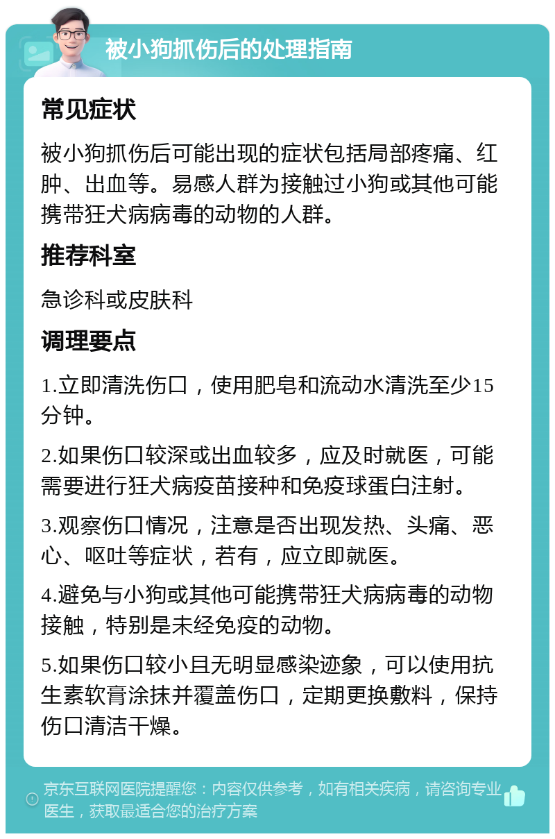 被小狗抓伤后的处理指南 常见症状 被小狗抓伤后可能出现的症状包括局部疼痛、红肿、出血等。易感人群为接触过小狗或其他可能携带狂犬病病毒的动物的人群。 推荐科室 急诊科或皮肤科 调理要点 1.立即清洗伤口，使用肥皂和流动水清洗至少15分钟。 2.如果伤口较深或出血较多，应及时就医，可能需要进行狂犬病疫苗接种和免疫球蛋白注射。 3.观察伤口情况，注意是否出现发热、头痛、恶心、呕吐等症状，若有，应立即就医。 4.避免与小狗或其他可能携带狂犬病病毒的动物接触，特别是未经免疫的动物。 5.如果伤口较小且无明显感染迹象，可以使用抗生素软膏涂抹并覆盖伤口，定期更换敷料，保持伤口清洁干燥。