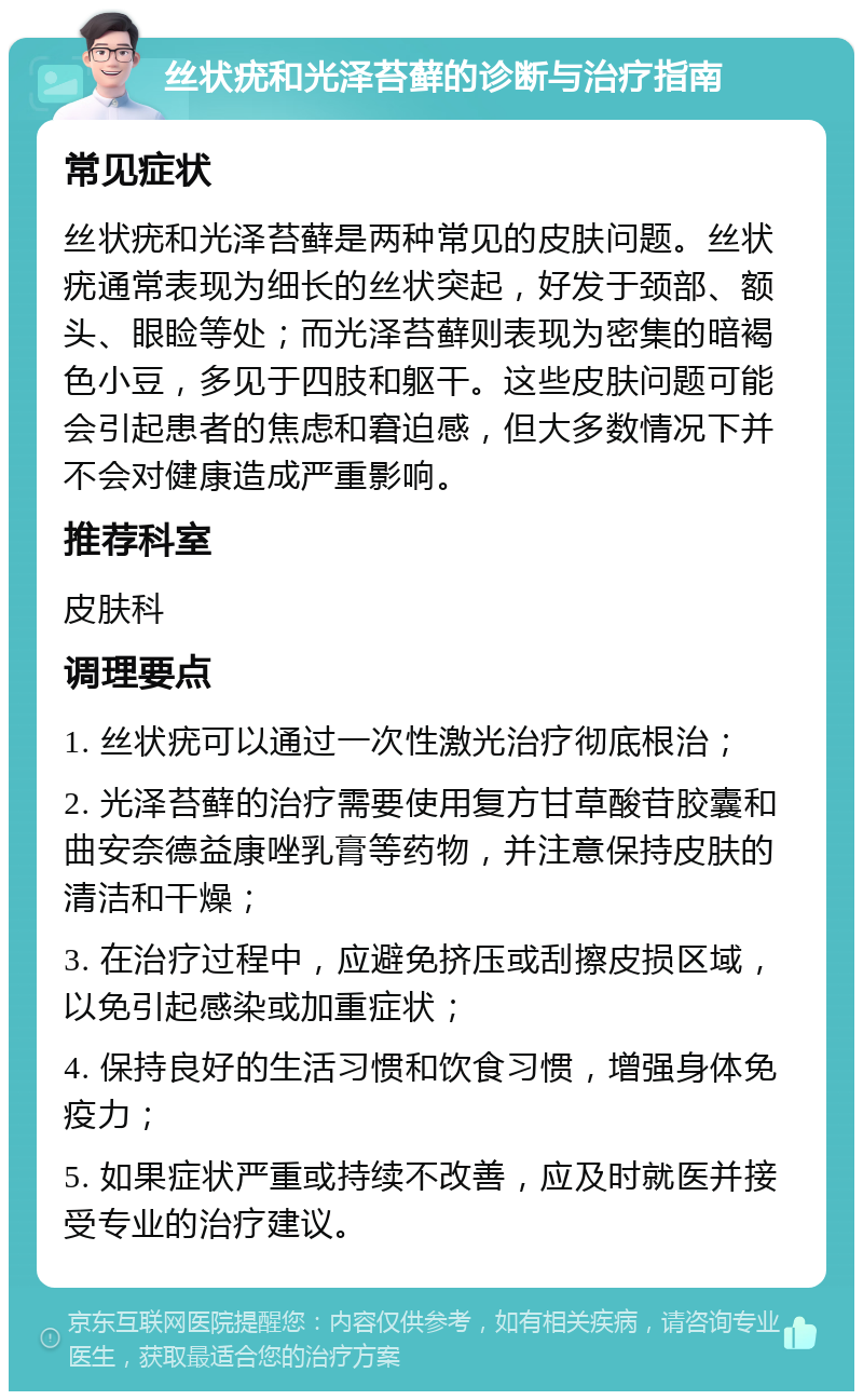 丝状疣和光泽苔藓的诊断与治疗指南 常见症状 丝状疣和光泽苔藓是两种常见的皮肤问题。丝状疣通常表现为细长的丝状突起，好发于颈部、额头、眼睑等处；而光泽苔藓则表现为密集的暗褐色小豆，多见于四肢和躯干。这些皮肤问题可能会引起患者的焦虑和窘迫感，但大多数情况下并不会对健康造成严重影响。 推荐科室 皮肤科 调理要点 1. 丝状疣可以通过一次性激光治疗彻底根治； 2. 光泽苔藓的治疗需要使用复方甘草酸苷胶囊和曲安奈德益康唑乳膏等药物，并注意保持皮肤的清洁和干燥； 3. 在治疗过程中，应避免挤压或刮擦皮损区域，以免引起感染或加重症状； 4. 保持良好的生活习惯和饮食习惯，增强身体免疫力； 5. 如果症状严重或持续不改善，应及时就医并接受专业的治疗建议。