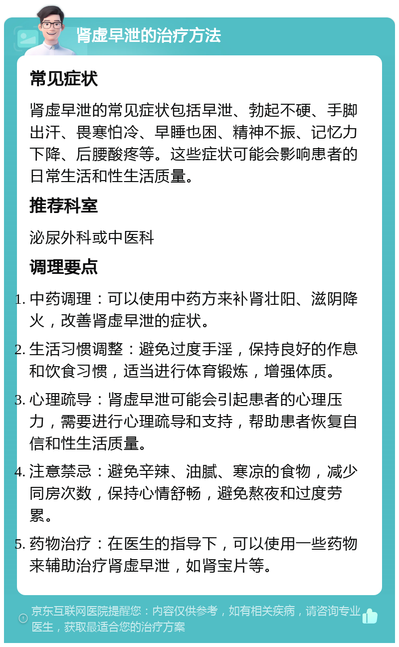 肾虚早泄的治疗方法 常见症状 肾虚早泄的常见症状包括早泄、勃起不硬、手脚出汗、畏寒怕冷、早睡也困、精神不振、记忆力下降、后腰酸疼等。这些症状可能会影响患者的日常生活和性生活质量。 推荐科室 泌尿外科或中医科 调理要点 中药调理：可以使用中药方来补肾壮阳、滋阴降火，改善肾虚早泄的症状。 生活习惯调整：避免过度手淫，保持良好的作息和饮食习惯，适当进行体育锻炼，增强体质。 心理疏导：肾虚早泄可能会引起患者的心理压力，需要进行心理疏导和支持，帮助患者恢复自信和性生活质量。 注意禁忌：避免辛辣、油腻、寒凉的食物，减少同房次数，保持心情舒畅，避免熬夜和过度劳累。 药物治疗：在医生的指导下，可以使用一些药物来辅助治疗肾虚早泄，如肾宝片等。