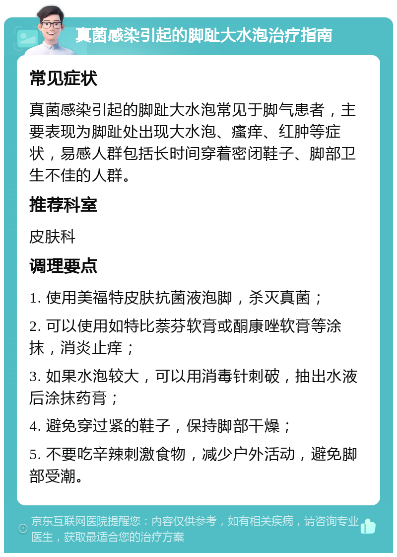 真菌感染引起的脚趾大水泡治疗指南 常见症状 真菌感染引起的脚趾大水泡常见于脚气患者，主要表现为脚趾处出现大水泡、瘙痒、红肿等症状，易感人群包括长时间穿着密闭鞋子、脚部卫生不佳的人群。 推荐科室 皮肤科 调理要点 1. 使用美福特皮肤抗菌液泡脚，杀灭真菌； 2. 可以使用如特比萘芬软膏或酮康唑软膏等涂抹，消炎止痒； 3. 如果水泡较大，可以用消毒针刺破，抽出水液后涂抹药膏； 4. 避免穿过紧的鞋子，保持脚部干燥； 5. 不要吃辛辣刺激食物，减少户外活动，避免脚部受潮。