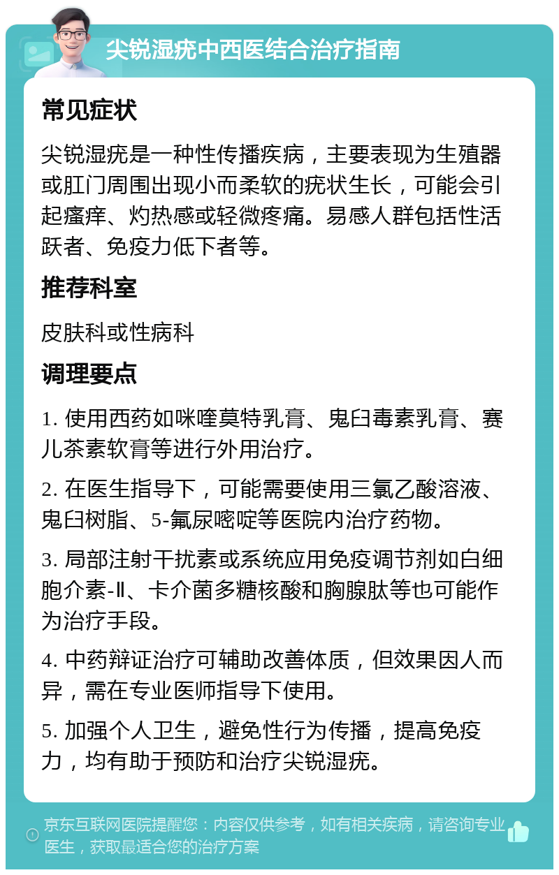 尖锐湿疣中西医结合治疗指南 常见症状 尖锐湿疣是一种性传播疾病，主要表现为生殖器或肛门周围出现小而柔软的疣状生长，可能会引起瘙痒、灼热感或轻微疼痛。易感人群包括性活跃者、免疫力低下者等。 推荐科室 皮肤科或性病科 调理要点 1. 使用西药如咪喹莫特乳膏、鬼臼毒素乳膏、赛儿茶素软膏等进行外用治疗。 2. 在医生指导下，可能需要使用三氯乙酸溶液、鬼臼树脂、5-氟尿嘧啶等医院内治疗药物。 3. 局部注射干扰素或系统应用免疫调节剂如白细胞介素-Ⅱ、卡介菌多糖核酸和胸腺肽等也可能作为治疗手段。 4. 中药辩证治疗可辅助改善体质，但效果因人而异，需在专业医师指导下使用。 5. 加强个人卫生，避免性行为传播，提高免疫力，均有助于预防和治疗尖锐湿疣。