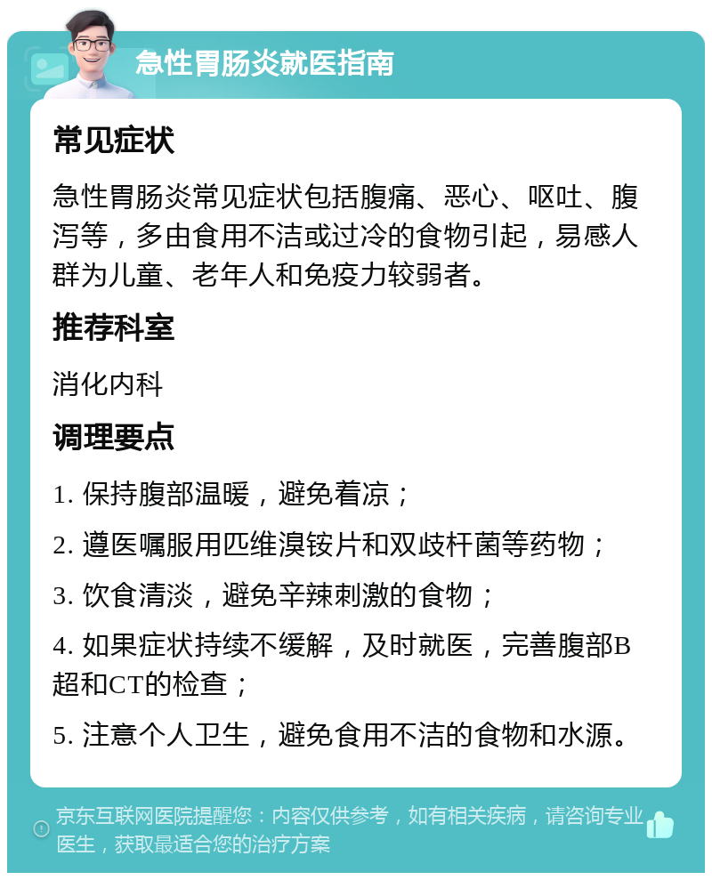 急性胃肠炎就医指南 常见症状 急性胃肠炎常见症状包括腹痛、恶心、呕吐、腹泻等，多由食用不洁或过冷的食物引起，易感人群为儿童、老年人和免疫力较弱者。 推荐科室 消化内科 调理要点 1. 保持腹部温暖，避免着凉； 2. 遵医嘱服用匹维溴铵片和双歧杆菌等药物； 3. 饮食清淡，避免辛辣刺激的食物； 4. 如果症状持续不缓解，及时就医，完善腹部B超和CT的检查； 5. 注意个人卫生，避免食用不洁的食物和水源。