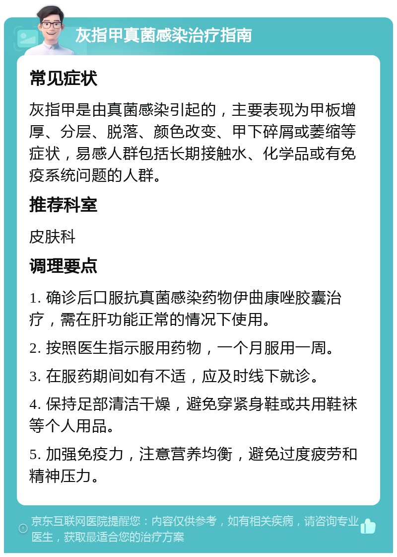 灰指甲真菌感染治疗指南 常见症状 灰指甲是由真菌感染引起的，主要表现为甲板增厚、分层、脱落、颜色改变、甲下碎屑或萎缩等症状，易感人群包括长期接触水、化学品或有免疫系统问题的人群。 推荐科室 皮肤科 调理要点 1. 确诊后口服抗真菌感染药物伊曲康唑胶囊治疗，需在肝功能正常的情况下使用。 2. 按照医生指示服用药物，一个月服用一周。 3. 在服药期间如有不适，应及时线下就诊。 4. 保持足部清洁干燥，避免穿紧身鞋或共用鞋袜等个人用品。 5. 加强免疫力，注意营养均衡，避免过度疲劳和精神压力。