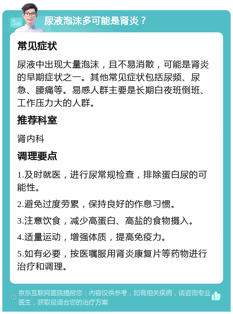 尿液泡沫多可能是肾炎？ 常见症状 尿液中出现大量泡沫，且不易消散，可能是肾炎的早期症状之一。其他常见症状包括尿频、尿急、腰痛等。易感人群主要是长期白夜班倒班、工作压力大的人群。 推荐科室 肾内科 调理要点 1.及时就医，进行尿常规检查，排除蛋白尿的可能性。 2.避免过度劳累，保持良好的作息习惯。 3.注意饮食，减少高蛋白、高盐的食物摄入。 4.适量运动，增强体质，提高免疫力。 5.如有必要，按医嘱服用肾炎康复片等药物进行治疗和调理。