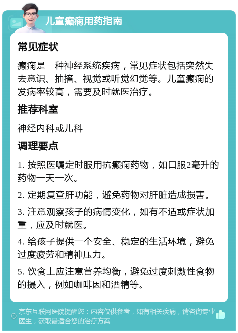 儿童癫痫用药指南 常见症状 癫痫是一种神经系统疾病，常见症状包括突然失去意识、抽搐、视觉或听觉幻觉等。儿童癫痫的发病率较高，需要及时就医治疗。 推荐科室 神经内科或儿科 调理要点 1. 按照医嘱定时服用抗癫痫药物，如口服2毫升的药物一天一次。 2. 定期复查肝功能，避免药物对肝脏造成损害。 3. 注意观察孩子的病情变化，如有不适或症状加重，应及时就医。 4. 给孩子提供一个安全、稳定的生活环境，避免过度疲劳和精神压力。 5. 饮食上应注意营养均衡，避免过度刺激性食物的摄入，例如咖啡因和酒精等。