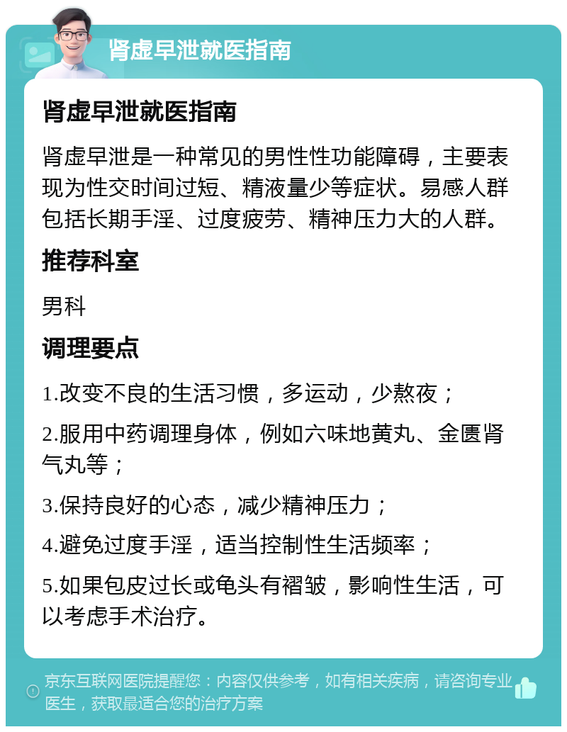 肾虚早泄就医指南 肾虚早泄就医指南 肾虚早泄是一种常见的男性性功能障碍，主要表现为性交时间过短、精液量少等症状。易感人群包括长期手淫、过度疲劳、精神压力大的人群。 推荐科室 男科 调理要点 1.改变不良的生活习惯，多运动，少熬夜； 2.服用中药调理身体，例如六味地黄丸、金匮肾气丸等； 3.保持良好的心态，减少精神压力； 4.避免过度手淫，适当控制性生活频率； 5.如果包皮过长或龟头有褶皱，影响性生活，可以考虑手术治疗。