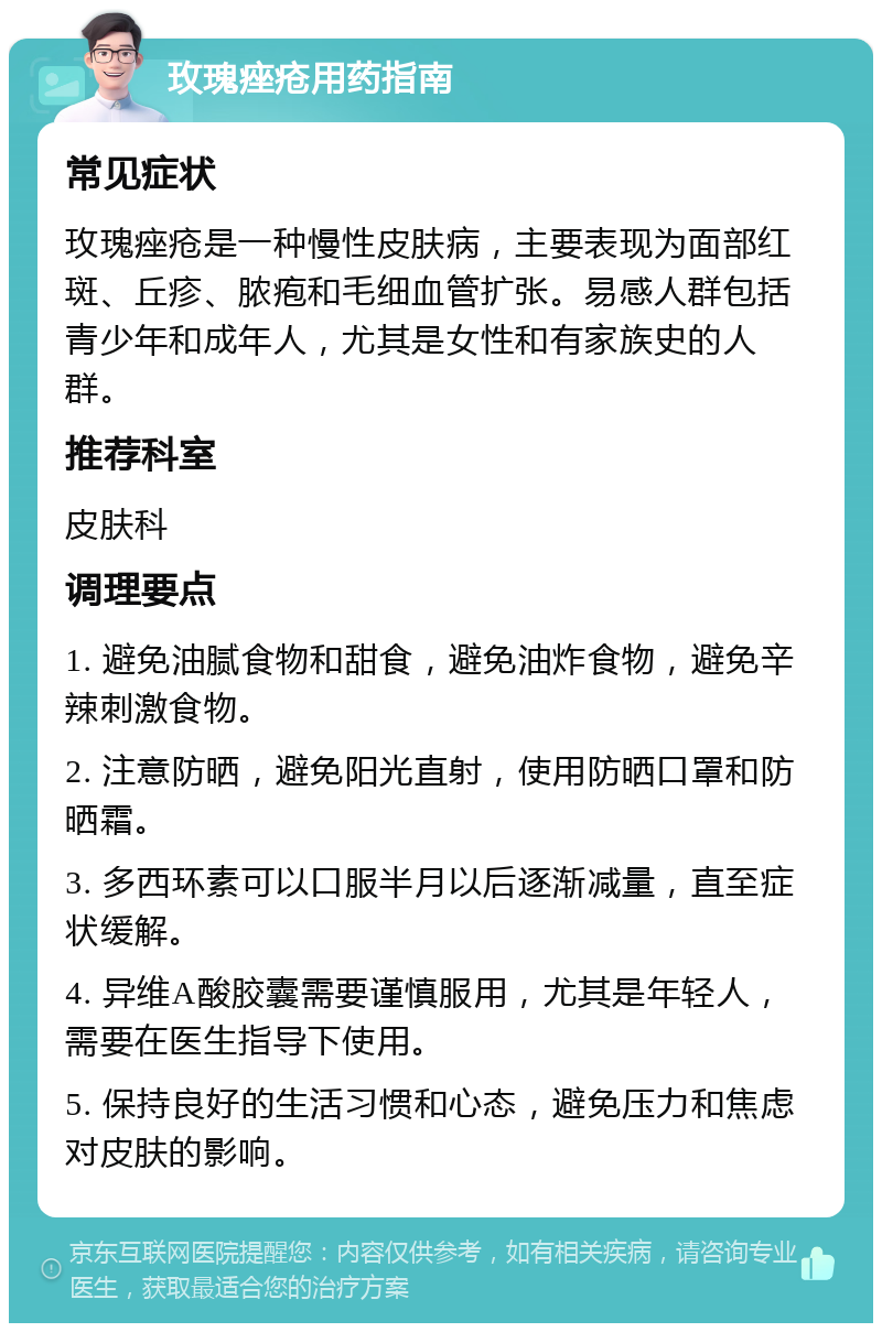 玫瑰痤疮用药指南 常见症状 玫瑰痤疮是一种慢性皮肤病，主要表现为面部红斑、丘疹、脓疱和毛细血管扩张。易感人群包括青少年和成年人，尤其是女性和有家族史的人群。 推荐科室 皮肤科 调理要点 1. 避免油腻食物和甜食，避免油炸食物，避免辛辣刺激食物。 2. 注意防晒，避免阳光直射，使用防晒口罩和防晒霜。 3. 多西环素可以口服半月以后逐渐减量，直至症状缓解。 4. 异维A酸胶囊需要谨慎服用，尤其是年轻人，需要在医生指导下使用。 5. 保持良好的生活习惯和心态，避免压力和焦虑对皮肤的影响。