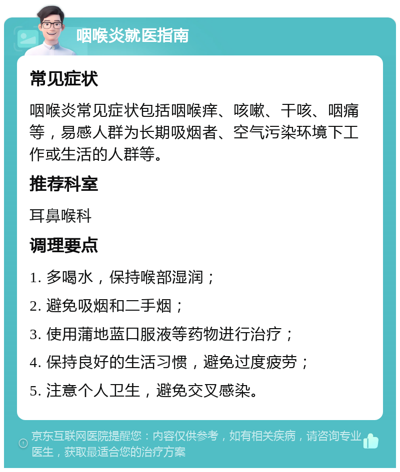 咽喉炎就医指南 常见症状 咽喉炎常见症状包括咽喉痒、咳嗽、干咳、咽痛等，易感人群为长期吸烟者、空气污染环境下工作或生活的人群等。 推荐科室 耳鼻喉科 调理要点 1. 多喝水，保持喉部湿润； 2. 避免吸烟和二手烟； 3. 使用蒲地蓝口服液等药物进行治疗； 4. 保持良好的生活习惯，避免过度疲劳； 5. 注意个人卫生，避免交叉感染。