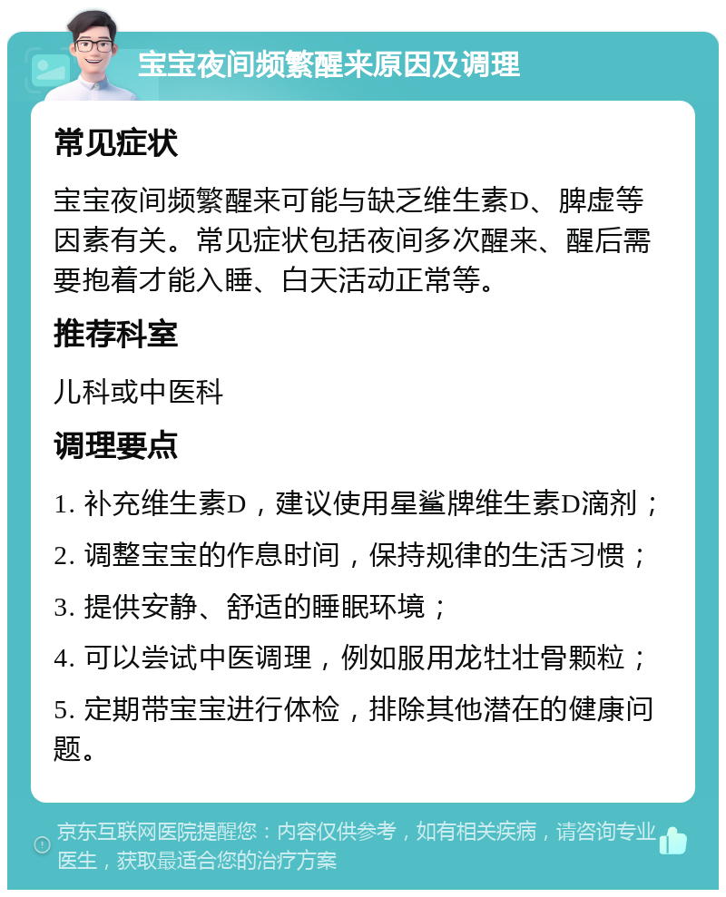 宝宝夜间频繁醒来原因及调理 常见症状 宝宝夜间频繁醒来可能与缺乏维生素D、脾虚等因素有关。常见症状包括夜间多次醒来、醒后需要抱着才能入睡、白天活动正常等。 推荐科室 儿科或中医科 调理要点 1. 补充维生素D，建议使用星鲨牌维生素D滴剂； 2. 调整宝宝的作息时间，保持规律的生活习惯； 3. 提供安静、舒适的睡眠环境； 4. 可以尝试中医调理，例如服用龙牡壮骨颗粒； 5. 定期带宝宝进行体检，排除其他潜在的健康问题。