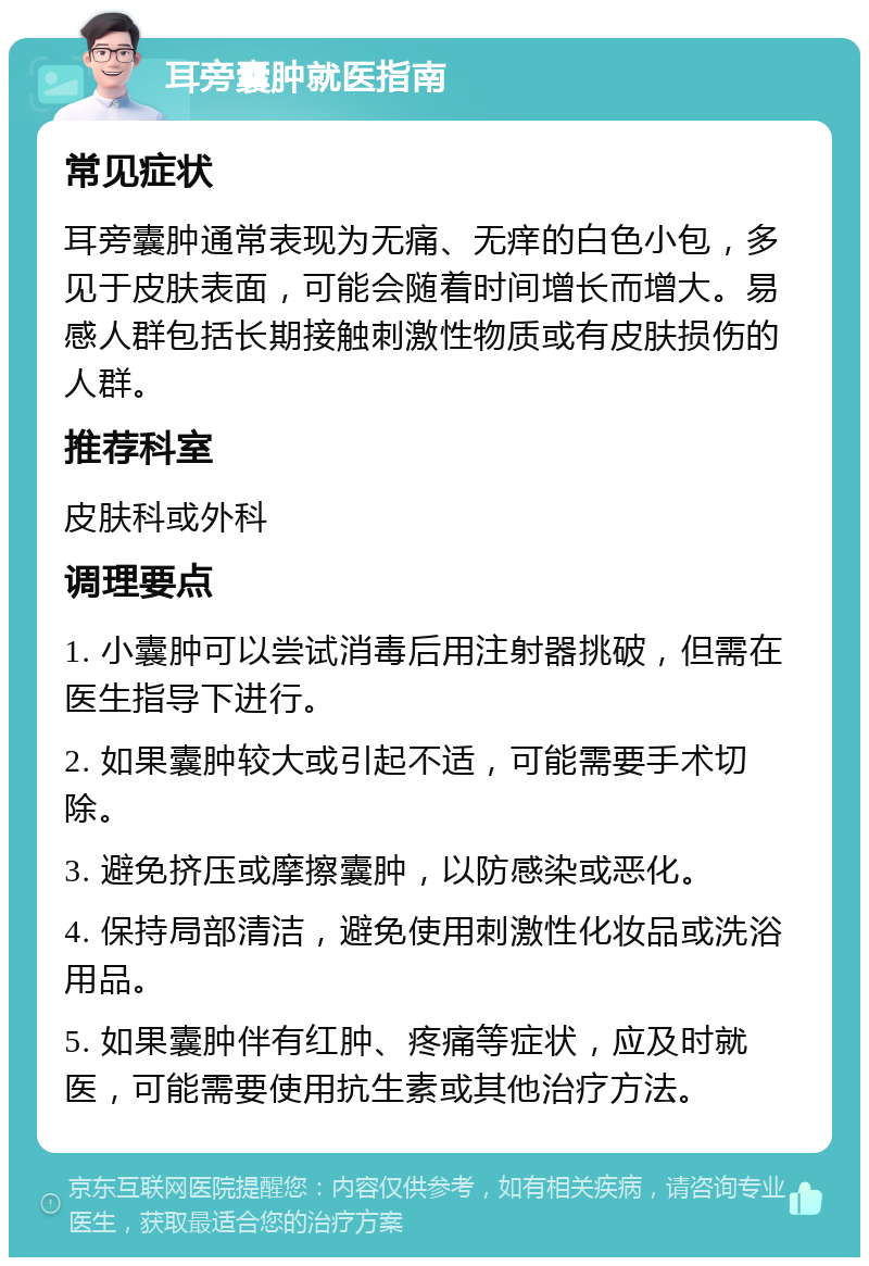 耳旁囊肿就医指南 常见症状 耳旁囊肿通常表现为无痛、无痒的白色小包，多见于皮肤表面，可能会随着时间增长而增大。易感人群包括长期接触刺激性物质或有皮肤损伤的人群。 推荐科室 皮肤科或外科 调理要点 1. 小囊肿可以尝试消毒后用注射器挑破，但需在医生指导下进行。 2. 如果囊肿较大或引起不适，可能需要手术切除。 3. 避免挤压或摩擦囊肿，以防感染或恶化。 4. 保持局部清洁，避免使用刺激性化妆品或洗浴用品。 5. 如果囊肿伴有红肿、疼痛等症状，应及时就医，可能需要使用抗生素或其他治疗方法。