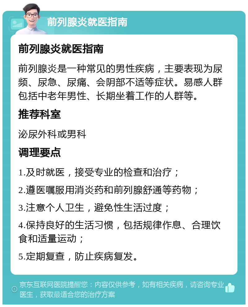 前列腺炎就医指南 前列腺炎就医指南 前列腺炎是一种常见的男性疾病，主要表现为尿频、尿急、尿痛、会阴部不适等症状。易感人群包括中老年男性、长期坐着工作的人群等。 推荐科室 泌尿外科或男科 调理要点 1.及时就医，接受专业的检查和治疗； 2.遵医嘱服用消炎药和前列腺舒通等药物； 3.注意个人卫生，避免性生活过度； 4.保持良好的生活习惯，包括规律作息、合理饮食和适量运动； 5.定期复查，防止疾病复发。