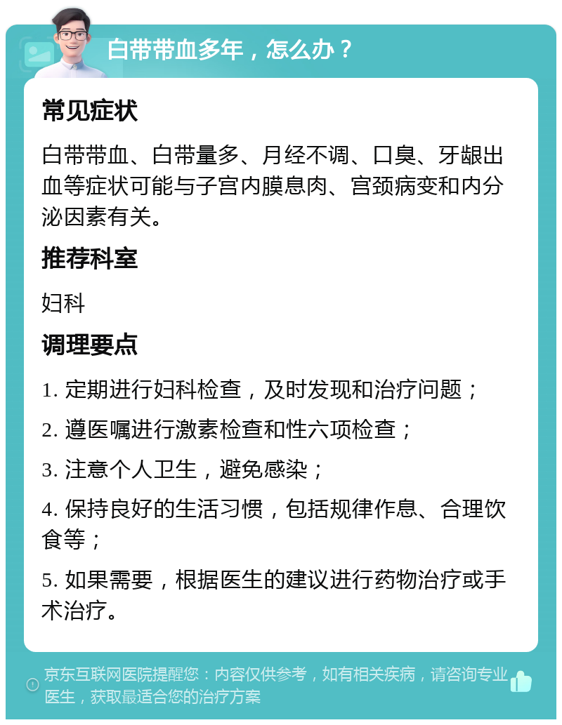 白带带血多年，怎么办？ 常见症状 白带带血、白带量多、月经不调、口臭、牙龈出血等症状可能与子宫内膜息肉、宫颈病变和内分泌因素有关。 推荐科室 妇科 调理要点 1. 定期进行妇科检查，及时发现和治疗问题； 2. 遵医嘱进行激素检查和性六项检查； 3. 注意个人卫生，避免感染； 4. 保持良好的生活习惯，包括规律作息、合理饮食等； 5. 如果需要，根据医生的建议进行药物治疗或手术治疗。