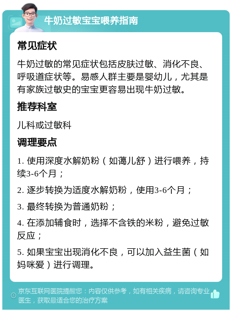 牛奶过敏宝宝喂养指南 常见症状 牛奶过敏的常见症状包括皮肤过敏、消化不良、呼吸道症状等。易感人群主要是婴幼儿，尤其是有家族过敏史的宝宝更容易出现牛奶过敏。 推荐科室 儿科或过敏科 调理要点 1. 使用深度水解奶粉（如蔼儿舒）进行喂养，持续3-6个月； 2. 逐步转换为适度水解奶粉，使用3-6个月； 3. 最终转换为普通奶粉； 4. 在添加辅食时，选择不含铁的米粉，避免过敏反应； 5. 如果宝宝出现消化不良，可以加入益生菌（如妈咪爱）进行调理。